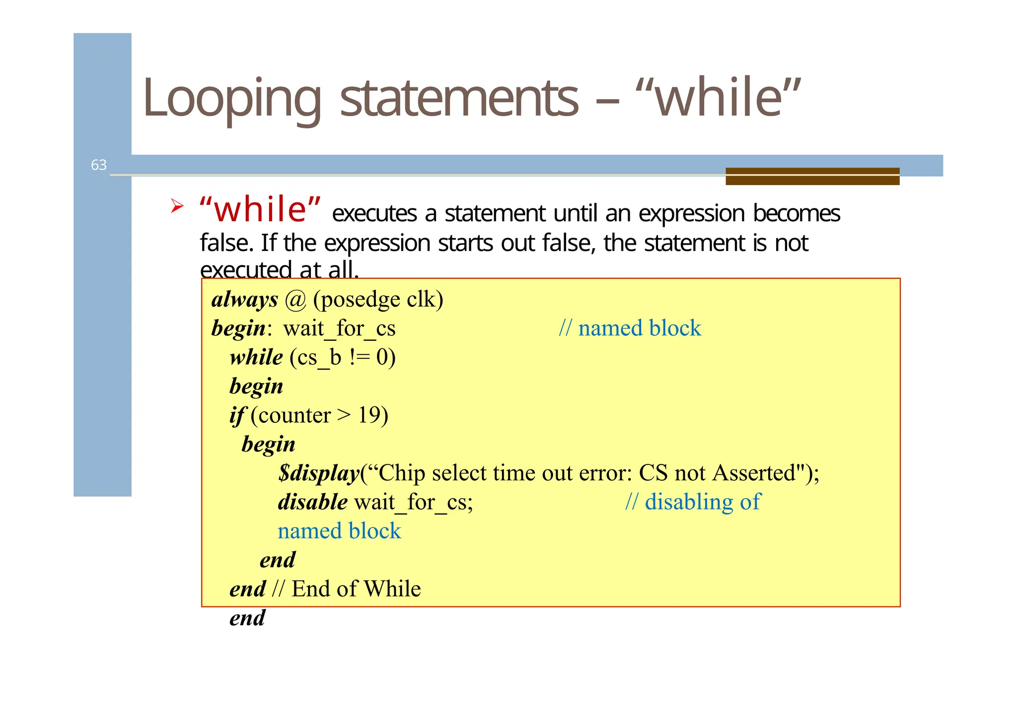 Looping statements – “while”
63
 “while” executes a statement until an expression becomes
false. If the expression starts out false, the statement is not
executed at all.
// named block
always @ (posedge clk)
begin: wait_for_cs
while (cs_b != 0)
begin
if (counter > 19)
begin
$display(“Chip select time out error: CS not Asserted");
disable wait_for_cs; // disabling of
named block
end
end // End of While
end
 