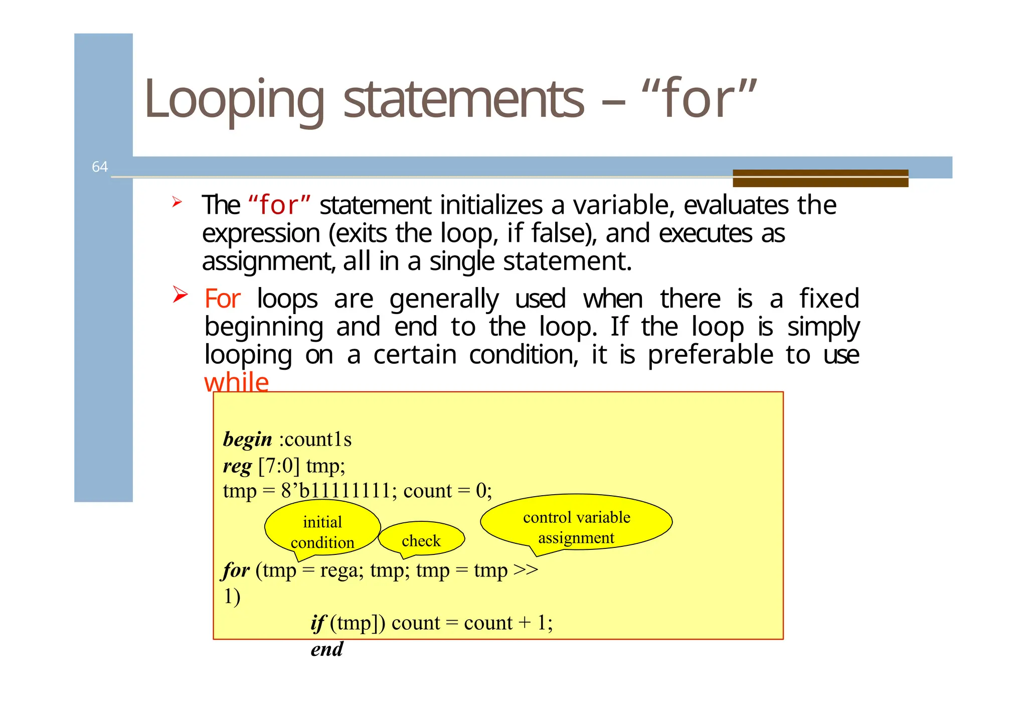 Looping statements – “for”
64
 The “for” statement initializes a variable, evaluates the
expression (exits the loop, if false), and executes as
assignment, all in a single statement.
 For loops are generally used when there is a fixed
beginning and end to the loop. If the loop is simply
looping on a certain condition, it is preferable to use
while
begin :count1s
reg [7:0] tmp;
for (tmp = rega; tmp; tmp = tmp >>
1)
if (tmp]) count = count + 1;
end
tmp = 8’b11111111; count = 0;
initial
condition check
control variable
assignment
 