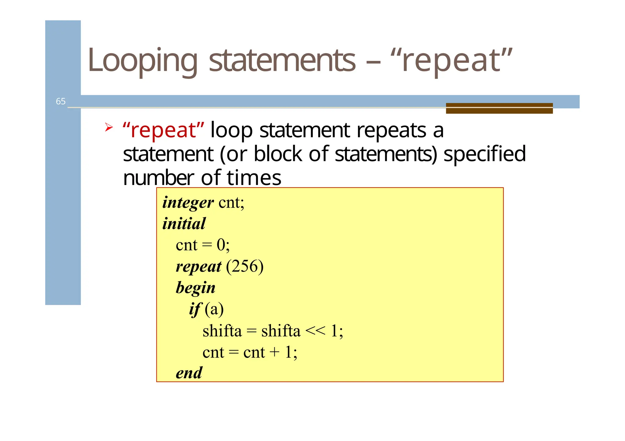 Looping statements – “repeat”
65
 “repeat” loop statement repeats a
statement (or block of statements) specified
number of times
integer cnt;
initial
cnt = 0;
repeat (256)
begin
if (a)
shifta = shifta << 1;
cnt = cnt + 1;
end
 