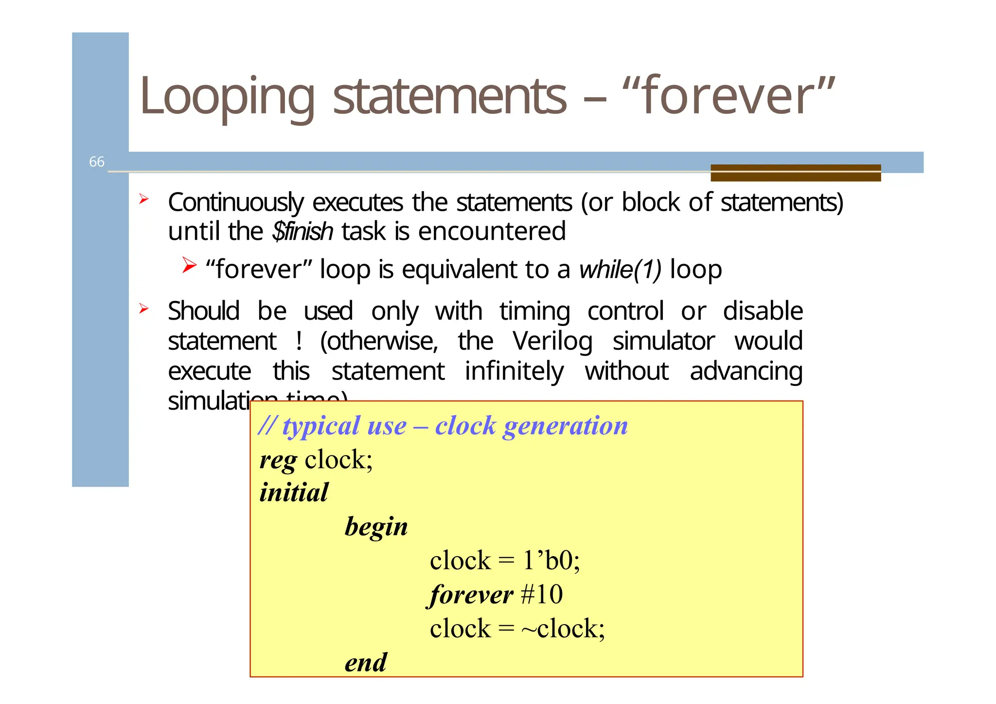 Looping statements – “forever”
66
 Continuously executes the statements (or block of statements)
until the $finish task is encountered
 “forever” loop is equivalent to a while(1) loop
 Should be used only with timing control or disable
statement ! (otherwise, the Verilog simulator would
execute this statement infinitely without advancing
simulation time)
// typical use – clock generation
reg clock;
initial
begin
clock = 1’b0;
forever #10
clock = ~clock;
end
 