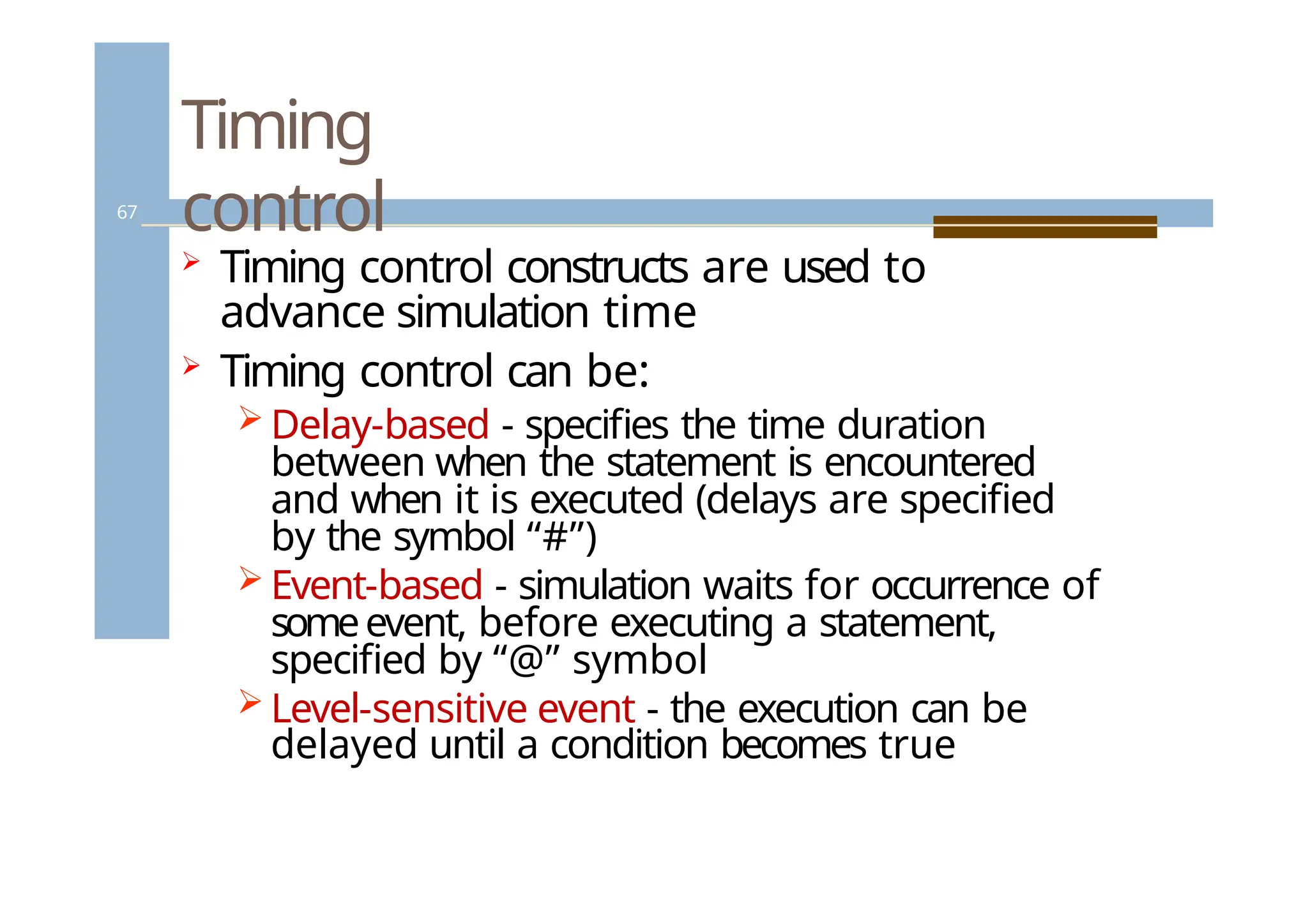 Timing
control
67
 Timing control constructs are used to
advance simulation time
 Timing control can be:
 Delay-based - specifies the time duration
between when the statement is encountered
and when it is executed (delays are specified
by the symbol “#”)
 Event-based - simulation waits for occurrence of
someevent, before executing a statement,
specified by “@” symbol
 Level-sensitive event - the execution can be
delayed until a condition becomes true
 