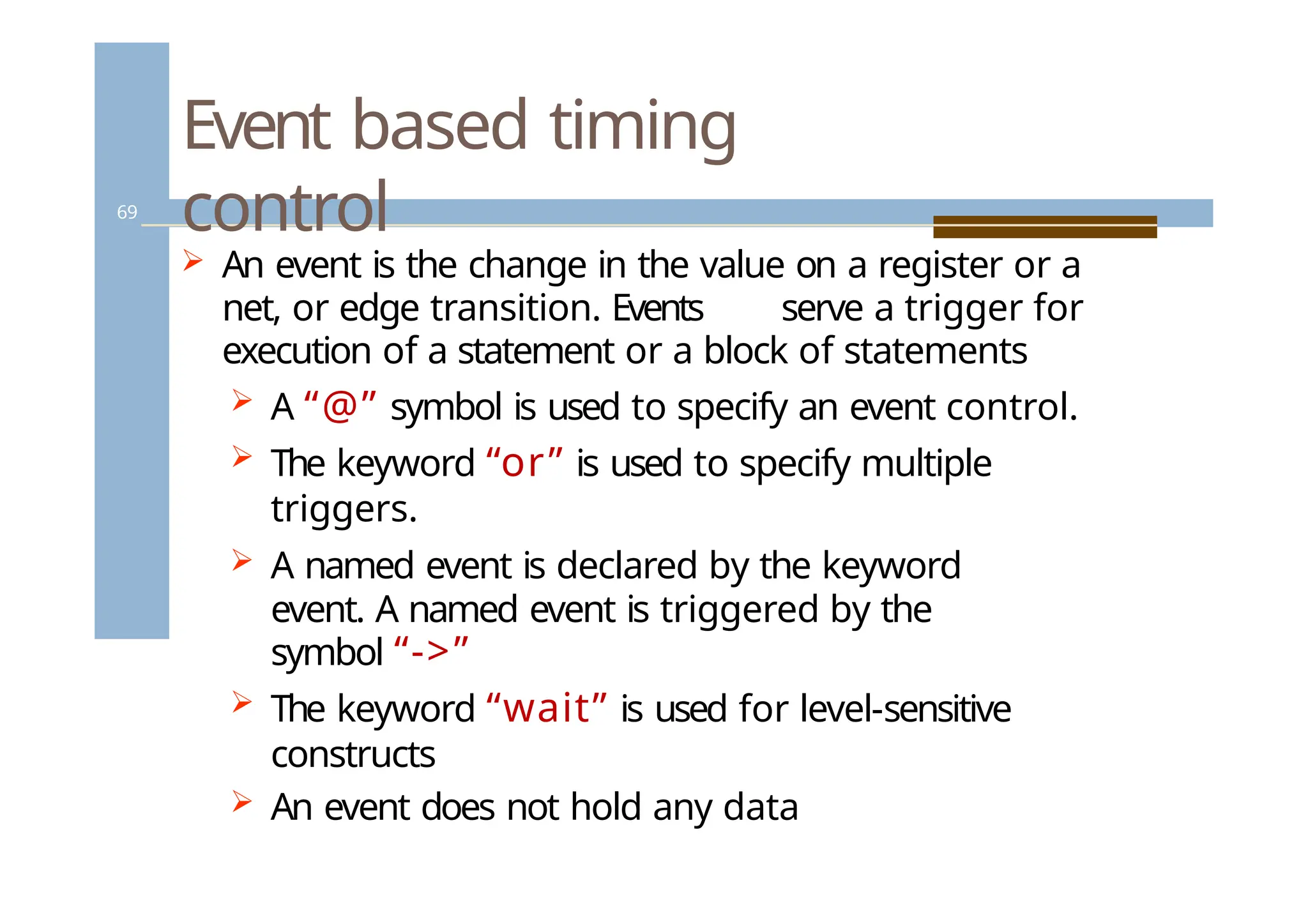 Event based timing
control
69
 An event is the change in the value on a register or a
net, or edge transition. Events serve a trigger for
execution of a statement or a block of statements
 A “@” symbol is used to specify an event control.
 The keyword “or” is used to specify multiple
triggers.
 A named event is declared by the keyword
event. A named event is triggered by the
symbol “->”
 The keyword “wait” is used for level-sensitive
constructs
 An event does not hold any data
 