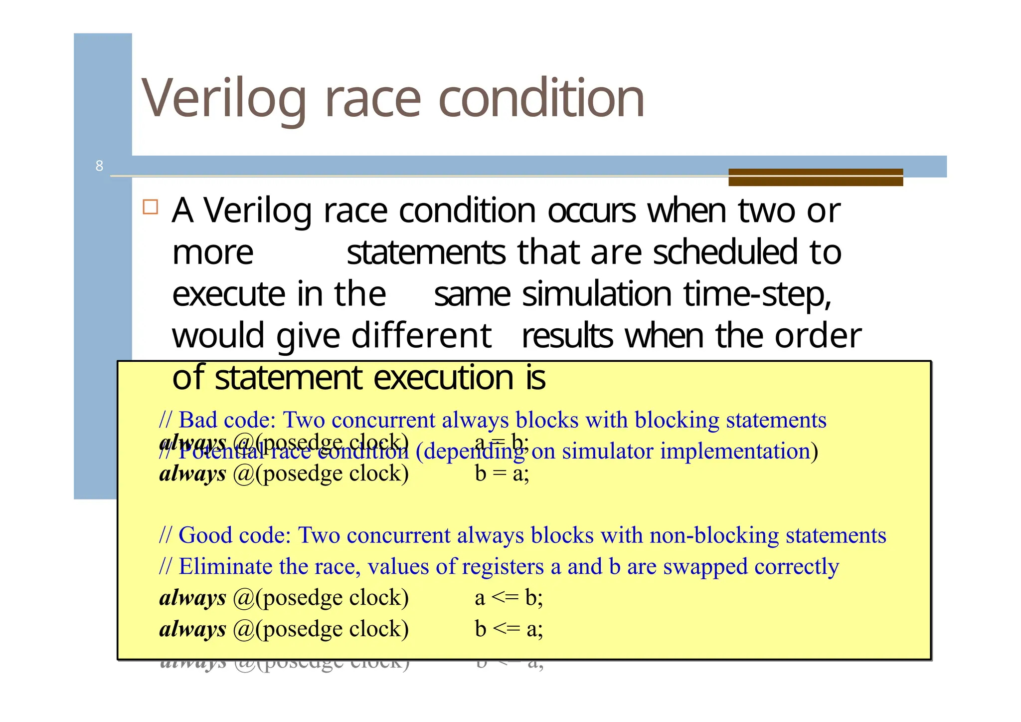 Verilog race condition
//cBhaadncogdee:dT.wo concurrent always blocks with blocking statements
// Potential race condition (depending on simulator implementation)
always @(posedge clock) a = b;
always @(posedge clock) b = a;
// Good code: Two concurrent always blocks with non-blocking
statements
// Eliminate the race, values of registers a and b are swapped correctly
always @(posedge clock) a <= b;
always @(posedge clock) b <= a;
 A Verilog race condition occurs when two or
more statements that are scheduled to
execute in the same simulation time-step,
would give different results when the order
of statement execution is
// Bad code: Two concurrent always blocks with blocking statements
// Potential race condition (depending on simulator implementation)
always @(posedge clock)
always @(posedge clock)
a = b;
b = a;
// Good code: Two concurrent always blocks with non-blocking statements
// Eliminate the race, values of registers a and b are swapped correctly
always @(posedge clock)
always @(posedge clock)
a <= b;
b <= a;
8
 