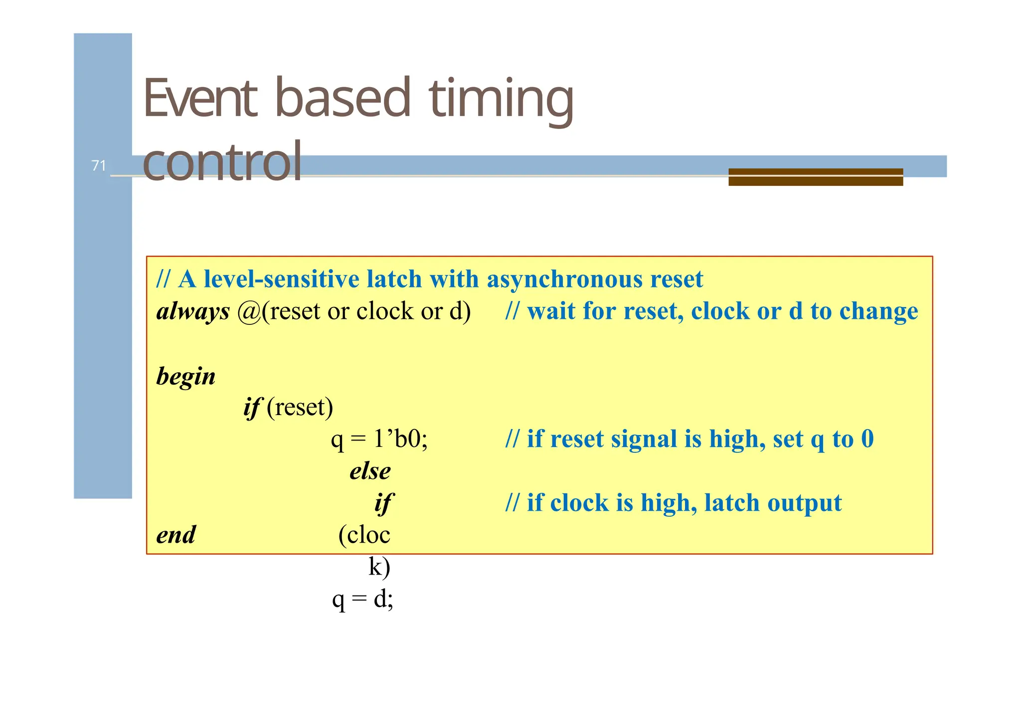 Event based timing
control
71
// A level-sensitive latch with asynchronous reset
always @(reset or clock or d) // wait for reset, clock or d to change
begin
// if reset signal is high, set q to 0
if (reset)
q = 1’b0;
else
if
(cloc
k)
q = d;
// if clock is high, latch output
end
 