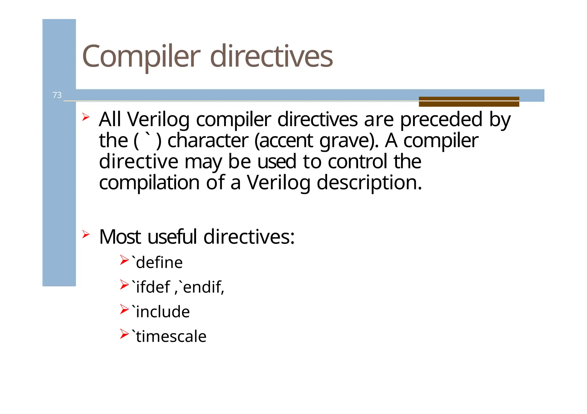 Compiler directives
73
 All Verilog compiler directives are preceded by
the ( ` ) character (accent grave). A compiler
directive may be used to control the
compilation of a Verilog description.
 Most useful directives:
`define
`ifdef ,`endif,
`include
`timescale
 