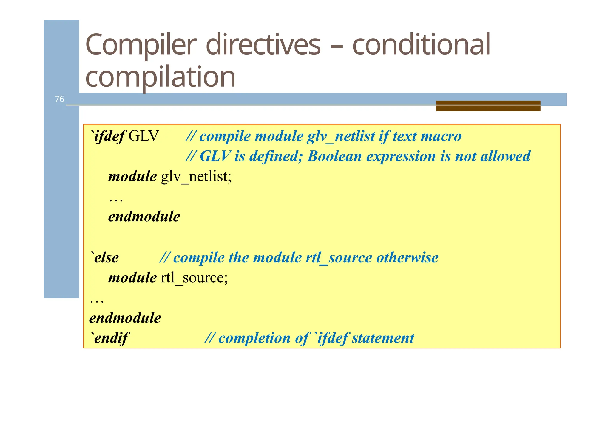 Compiler directives – conditional
compilation
76
`ifdef GLV // compile module glv_netlist if text macro
// GLV is defined; Boolean expression is not allowed
module glv_netlist;
…
endmodule
`else // compile the module rtl_source otherwise
module rtl_source;
…
endmodule
`endif // completion of `ifdef statement
 