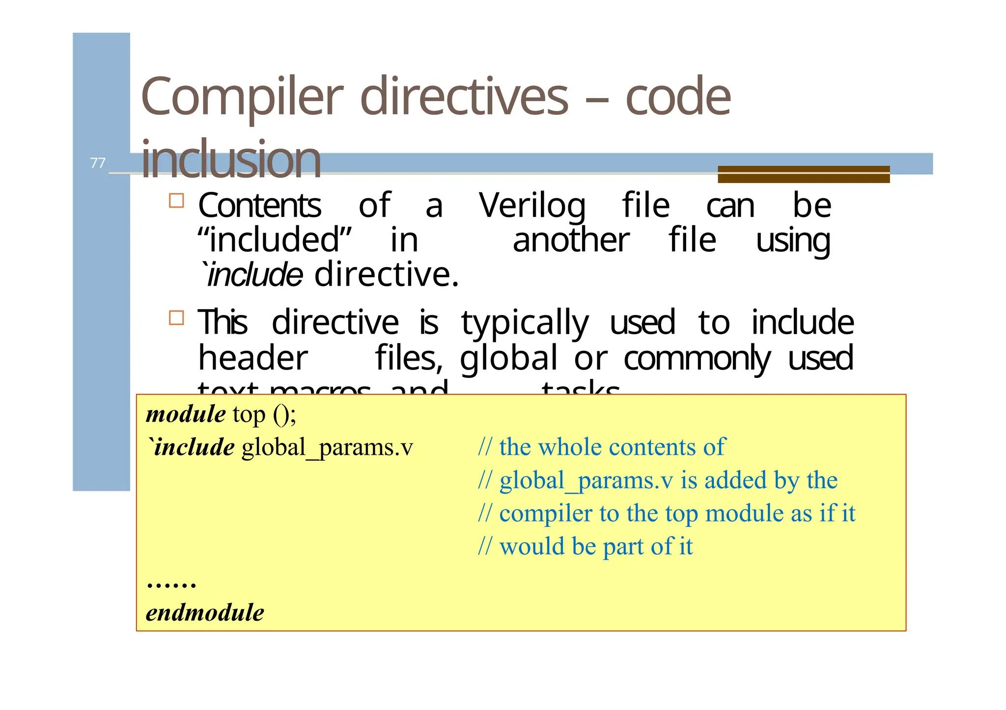 Compiler directives – code
inclusion
77
 Contents of a Verilog file can be
“included” in another file using
`include directive.
 This directive is typically used to include
header files, global or commonly used
text macros, and tasks.
module top ();
`include global_params.v // the whole contents of
// global_params.v is added by the
// compiler to the top module as if it
// would be part of it
……
endmodule
 