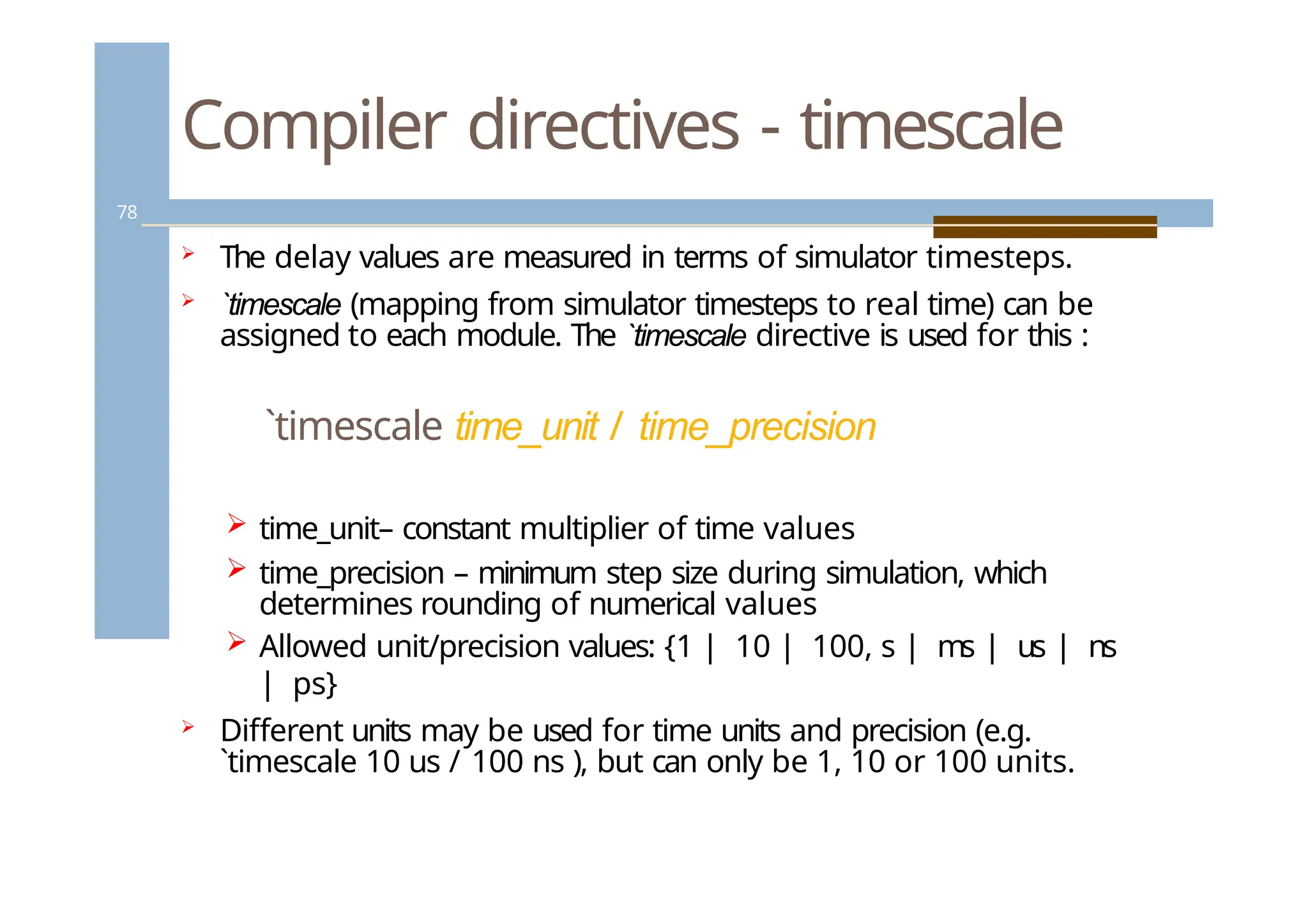 Compiler directives - timescale
78
 The delay values are measured in terms of simulator timesteps.
 `timescale (mapping from simulator timesteps to real time) can be
assigned to each module. The `timescale directive is used for this :
`timescale time_unit / time_precision
 time_unit– constant multiplier of time values
 time_precision – minimum step size during simulation, which
determines rounding of numerical values
 Allowed unit/precision values: {1 | 10 | 100, s | ms | us | ns
| ps}
 Different units may be used for time units and precision (e.g.
`timescale 10 us / 100 ns ), but can only be 1, 10 or 100 units.
 