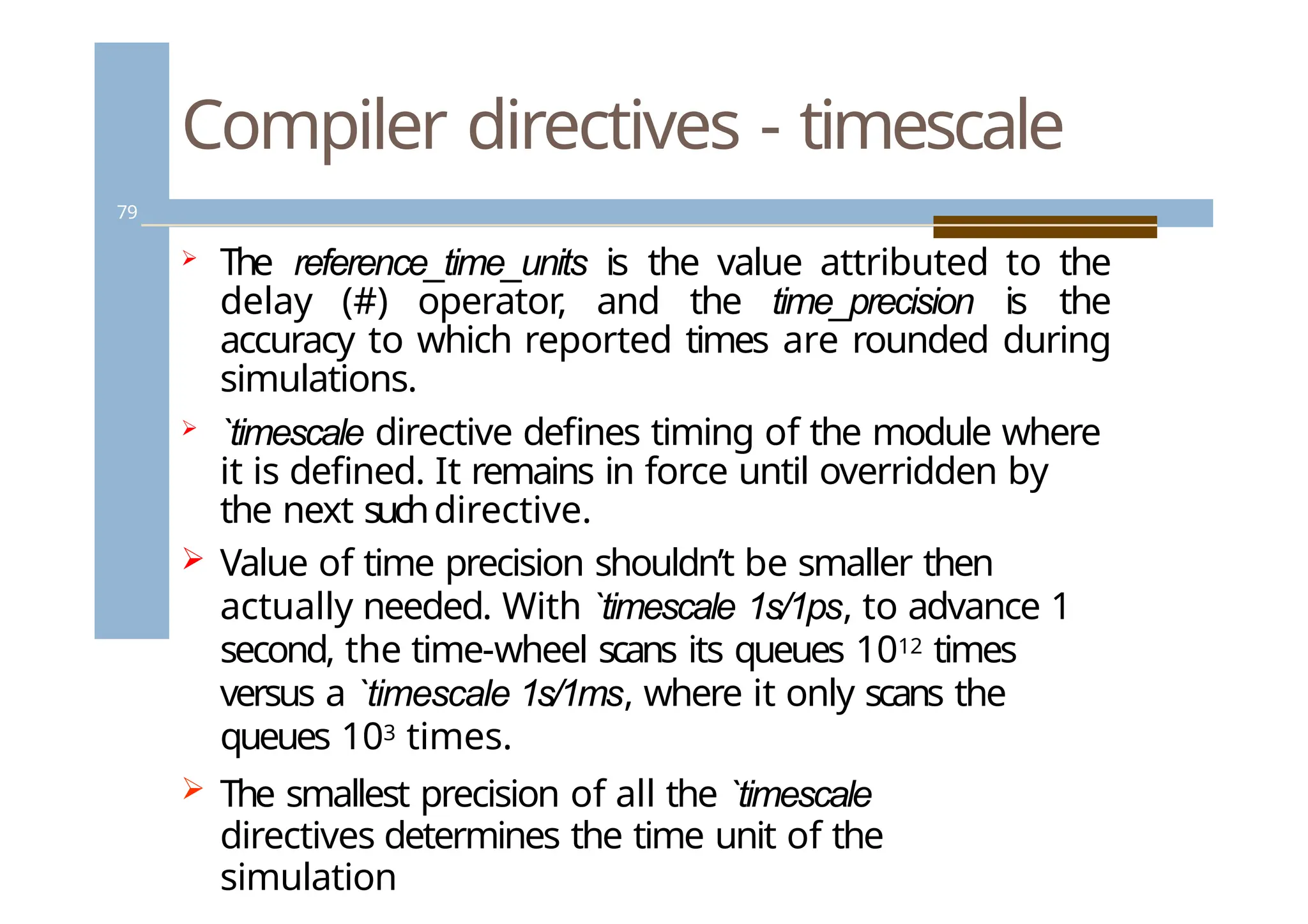Compiler directives - timescale
79
 The reference_time_units is the value attributed to the
delay (#) operator, and the time_precision is the
accuracy to which reported times are rounded during
simulations.
 `timescale directive defines timing of the module where
it is defined. It remains in force until overridden by
the next suchdirective.
 Value of time precision shouldn’t be smaller then
actually needed. With `timescale 1s/1ps, to advance 1
second, the time-wheel scans its queues 1012 times
versus a `timescale 1s/1ms, where it only scans the
queues 103 times.
 The smallest precision of all the `timescale
directives determines the time unit of the
simulation
 