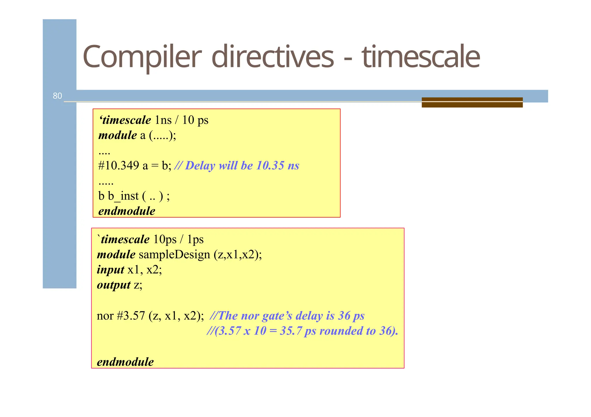 Compiler directives - timescale
80
‘timescale 1ns / 10 ps
module a (.....);
....
#10.349 a = b; // Delay will be 10.35 ns
.....
b b_inst ( .. ) ;
endmodule
`timescale 10ps / 1ps
module sampleDesign (z,x1,x2);
input x1, x2;
output z;
nor #3.57 (z, x1, x2); //The nor gate’s delay is 36 ps
//(3.57 x 10 = 35.7 ps rounded to 36).
endmodule
 