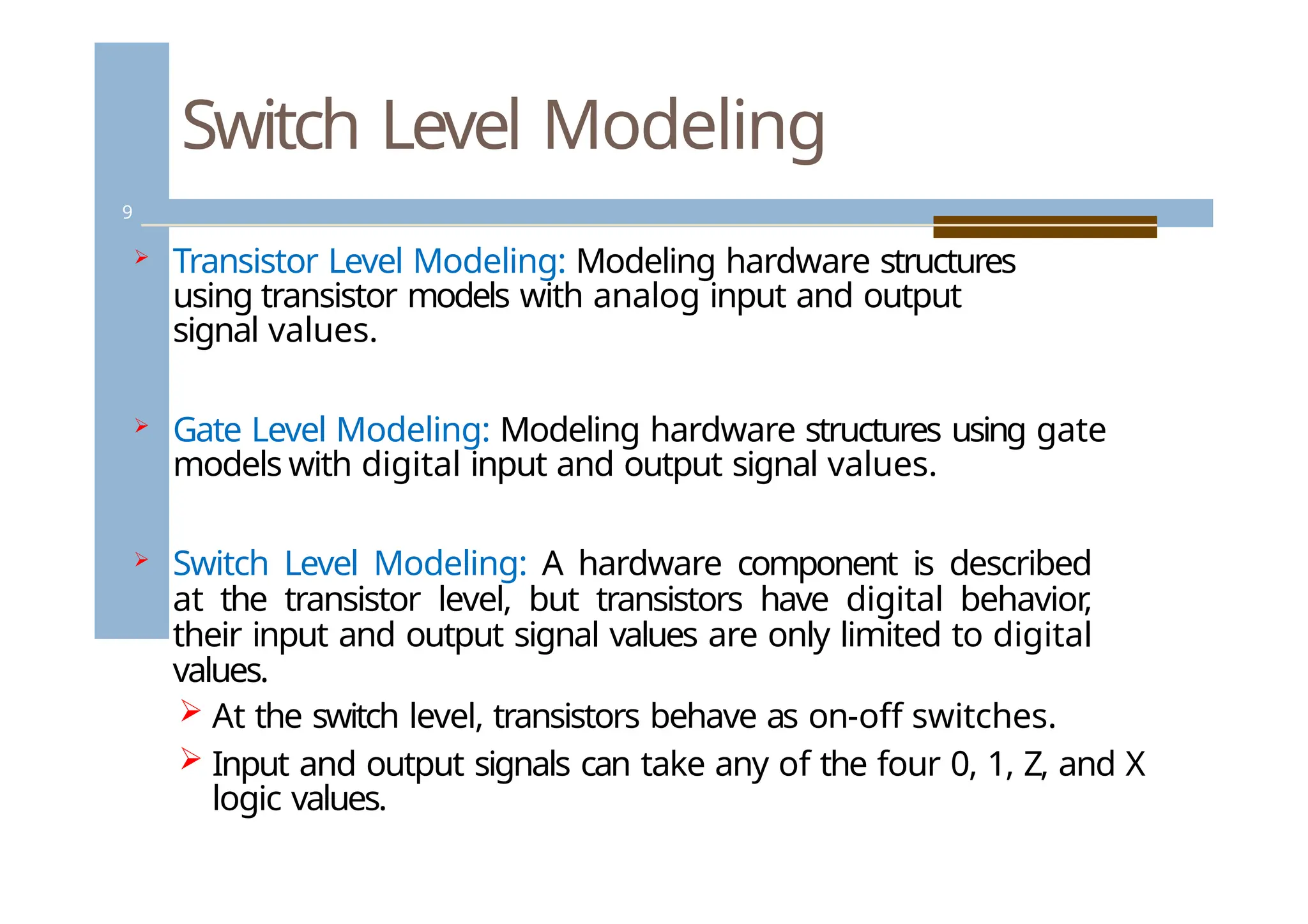 Switch Level Modeling
9
 Transistor Level Modeling: Modeling hardware structures
using transistor models with analog input and output
signal values.
 Gate Level Modeling: Modeling hardware structures using gate
models with digital input and output signal values.
 Switch Level Modeling: A hardware component is described
at the transistor level, but transistors have digital behavior
,
their input and output signal values are only limited to digital
values.
 At the switch level, transistors behave as on-off switches.
 Input and output signals can take any of the four 0, 1, Z, and X
logic values.
 