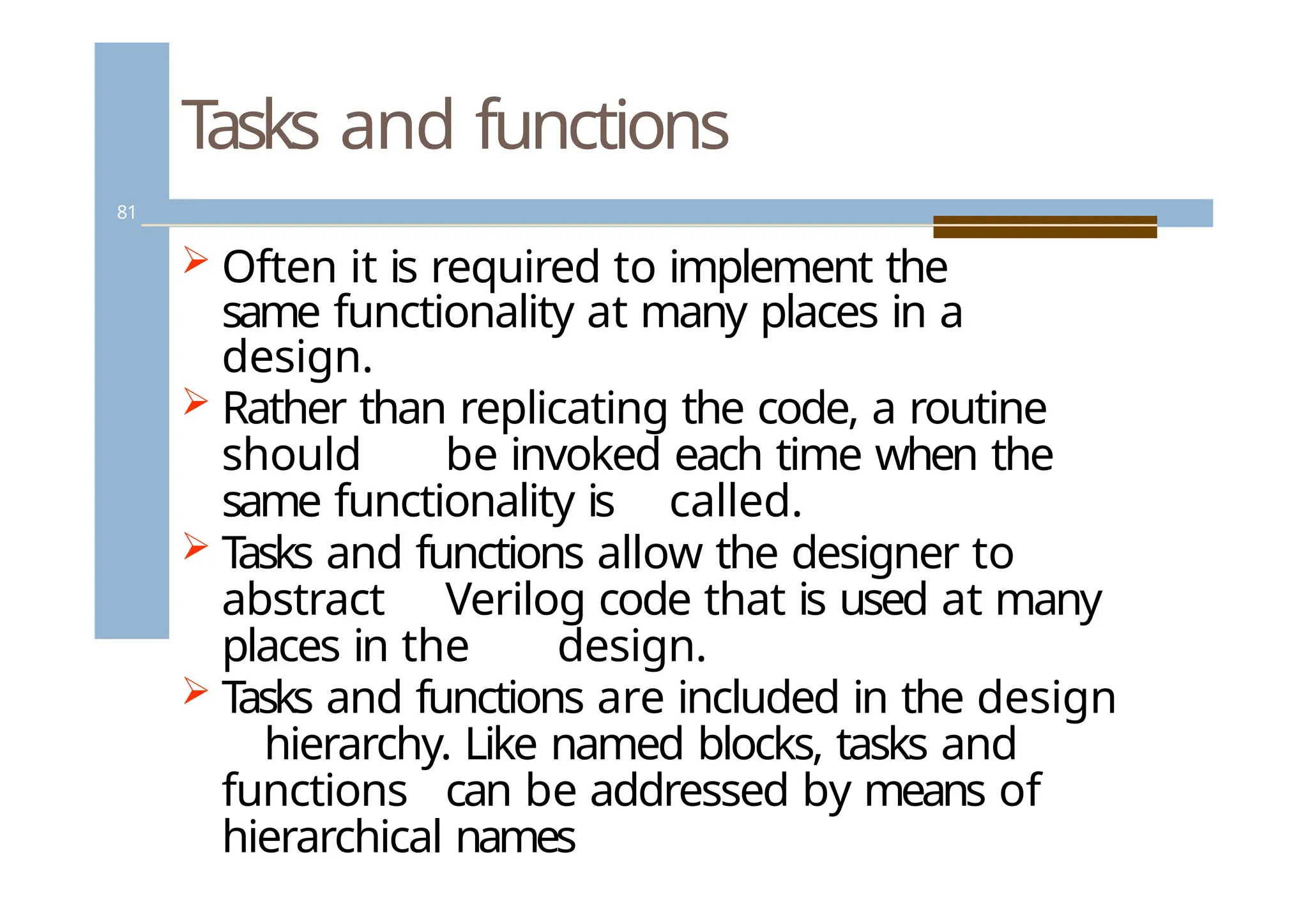 Tasks and functions
81
 Often it is required to implement the
same functionality at many places in a
design.
 Rather than replicating the code, a routine
should be invoked each time when the
same functionality is called.
 T
asks and functions allow the designer to
abstract Verilog code that is used at many
places in the design.
 T
asks and functions are included in the design
hierarchy. Like named blocks, tasks and
functions can be addressed by means of
hierarchical names
 