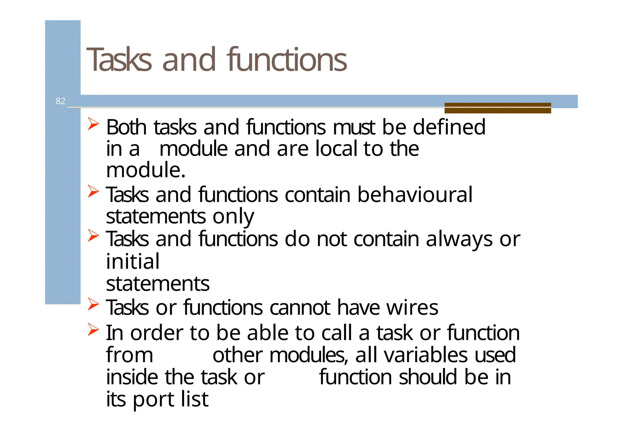 Tasks and functions
82
 Both tasks and functions must be defined
in a module and are local to the
module.
 T
asks and functions contain behavioural
statements only
 T
asks and functions do not contain always or
initial
statements
 T
asks or functions cannot have wires
 In order to be able to call a task or function
from other modules, all variables used
inside the task or function should be in
its port list
 