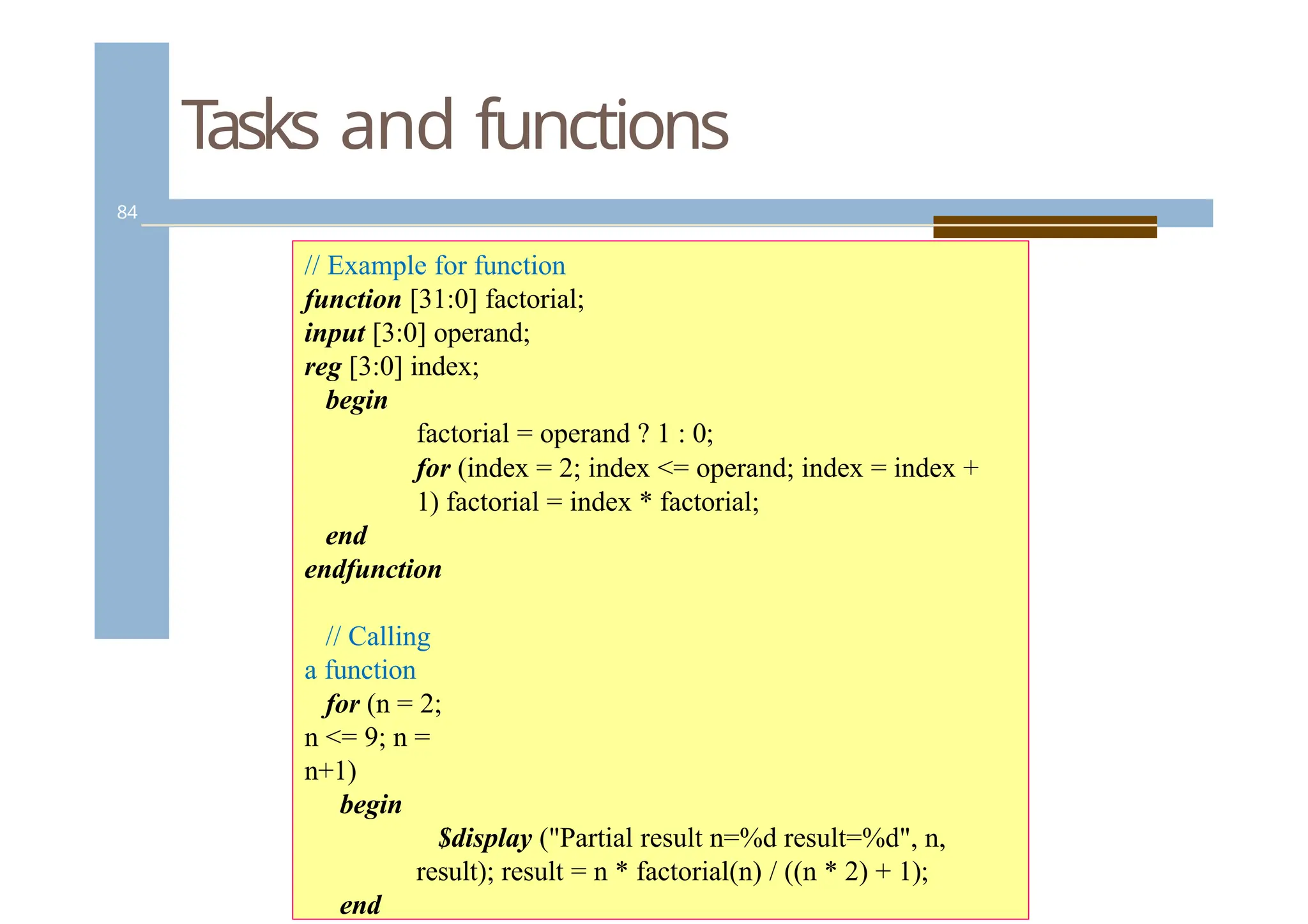 Tasks and functions
84
// Example for function
function [31:0] factorial;
input [3:0] operand;
reg [3:0] index;
begin
factorial = operand ? 1 : 0;
for (index = 2; index <= operand; index = index +
1) factorial = index * factorial;
end
endfunction
// Calling
a function
for (n = 2;
n <= 9; n =
n+1)
begin
$display ("Partial result n=%d result=%d", n,
result); result = n * factorial(n) / ((n * 2) + 1);
end
 
