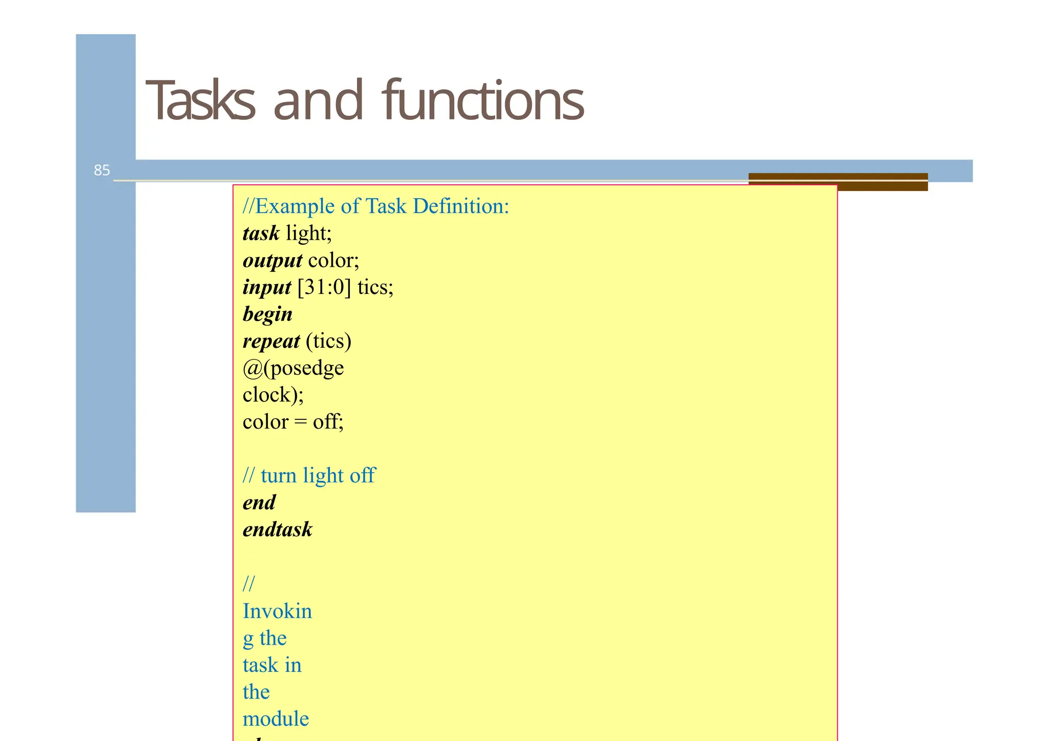 Tasks and functions
85
//Example of Task Definition:
task light;
output color;
input [31:0] tics;
begin
repeat (tics)
@(posedge
clock);
color = off;
// turn light off
end
endtask
//
Invokin
g the
task in
the
module
 