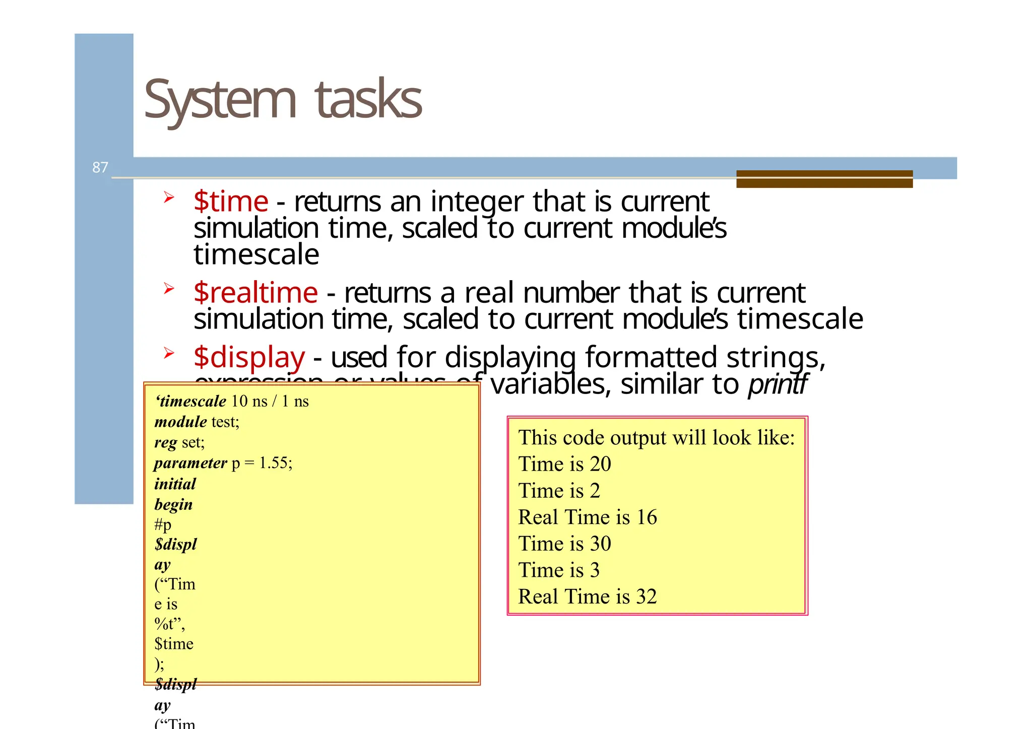 System tasks
87
 $time - returns an integer that is current
simulation time, scaled to current module’s
timescale
 $realtime - returns a real number that is current
simulation time, scaled to current module’s timescale
 $display - used for displaying formatted strings,
expression or values of variables, similar to printf
in C.
‘timescale 10 ns / 1 ns
module test;
reg set;
parameter p = 1.55;
initial
begin
#p
$displ
ay
(“Tim
e is
%t”,
$time
);
$displ
ay
This code output will look like:
Time is 20
Time is 2
Real Time is 16
Time is 30
Time is 3
Real Time is 32
 