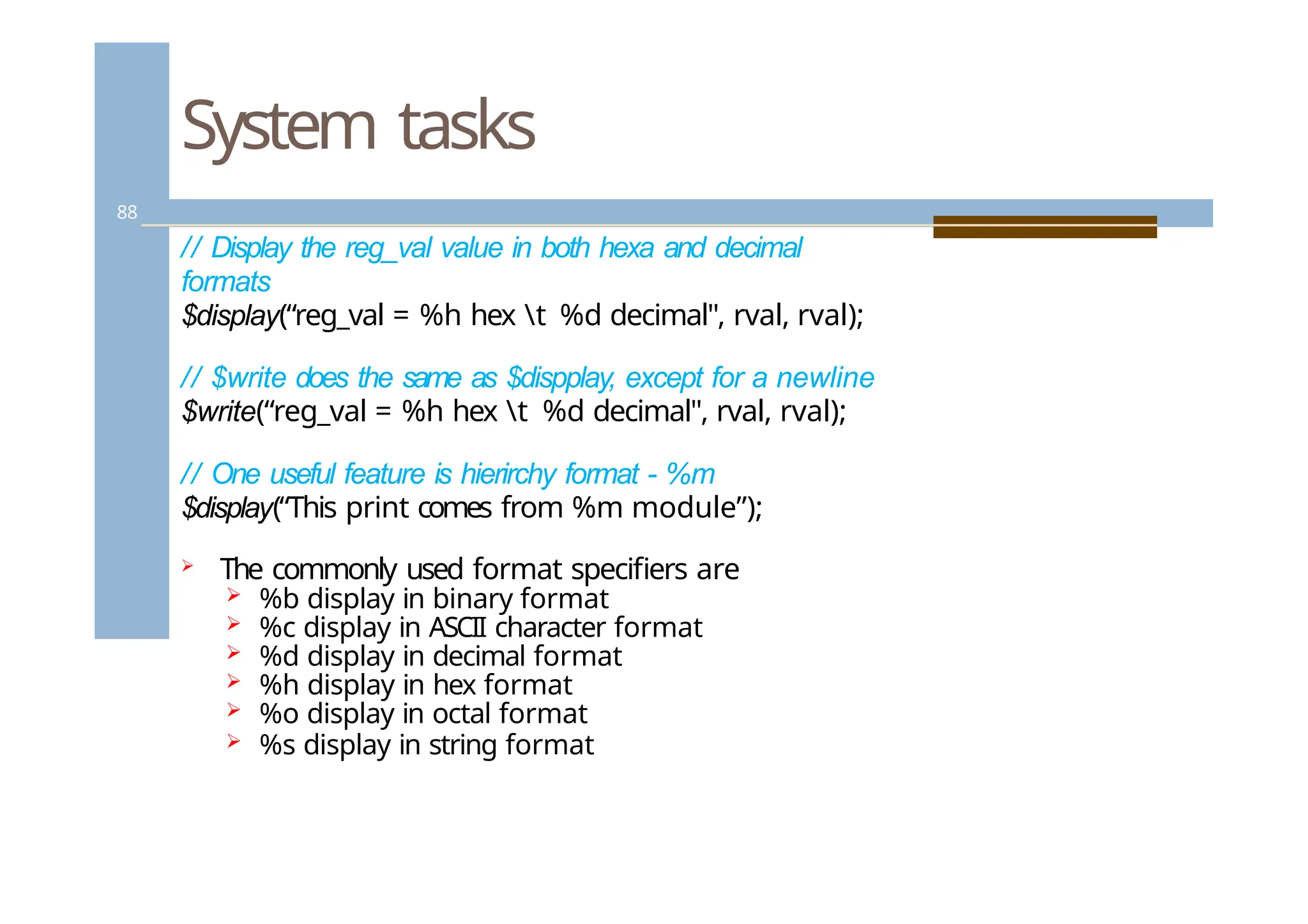 System tasks
88
// Display the reg_val value in both hexa and decimal
formats
$display(“reg_val = %h hex t %d decimal", rval, rval);
// $write does the same as $dispplay, except for a newline
$write(“reg_val = %h hex t %d decimal", rval, rval);
// One useful feature is hierirchy format - %m
$display(“This print comes from %m module”);
 The commonly used format specifiers are
 %b display in binary format
 %c display in ASCII character format
 %d display in decimal format
 %h display in hex format
 %o display in octal format
 %s display in string format
 