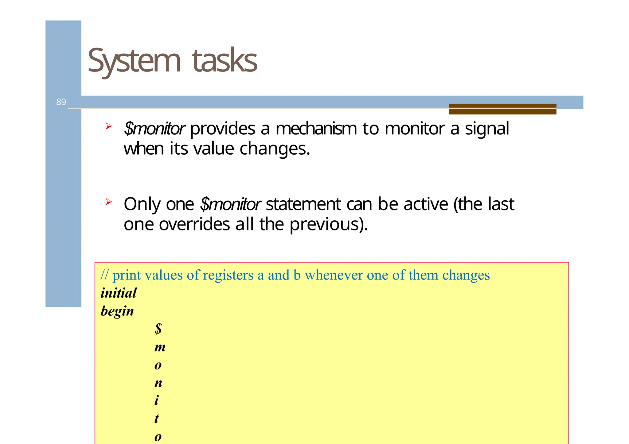System tasks
89
 $monitor provides a mechanism to monitor a signal
when its value changes.
 Only one $monitor statement can be active (the last
one overrides all the previous).
// print values of registers a and b whenever one of them changes
initial
begin
$
m
o
n
i
t
o
 