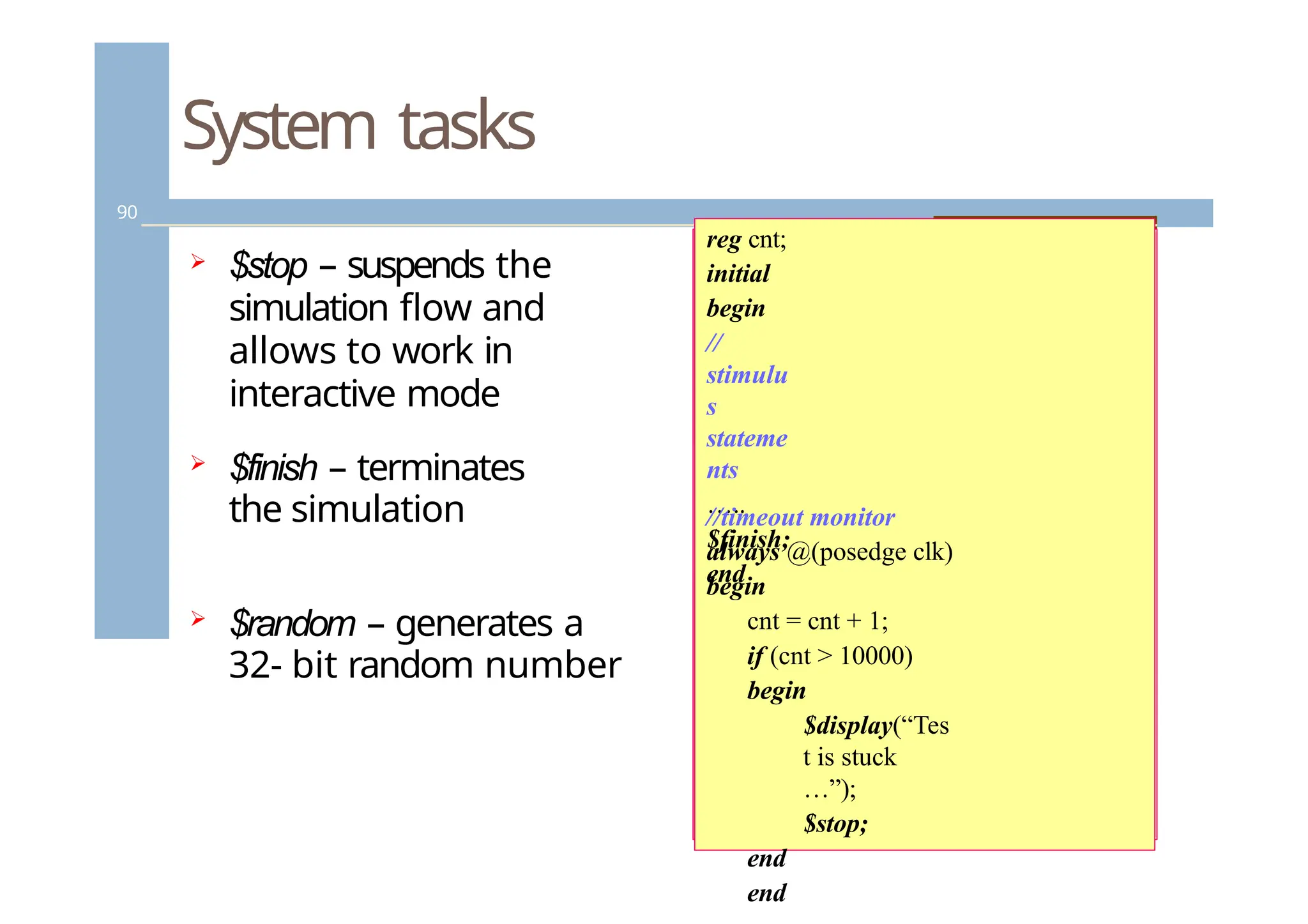 System tasks
90
 $stop – suspends the
simulation flow and
allows to work in
interactive mode
 $finish – terminates
the simulation
 $random – generates a
32- bit random number
reg cnt;
initial
begin
//
stimulu
s
stateme
nts
…..
$finish;
end
//timeout monitor
always @(posedge clk)
begin
cnt = cnt + 1;
if (cnt > 10000)
begin
$display(“Tes
t is stuck
…”);
$stop;
end
end
 