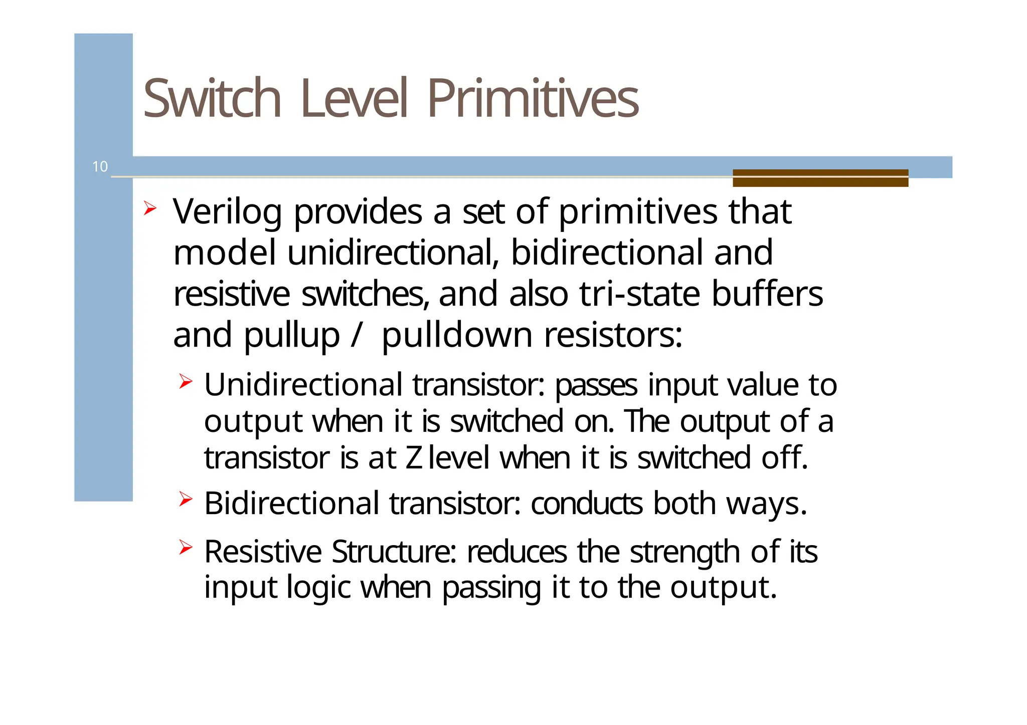 Switch Level Primitives
10
 Verilog provides a set of primitives that
model unidirectional, bidirectional and
resistive switches, and also tri-state buffers
and pullup / pulldown resistors:
 Unidirectional transistor: passes input value to
output when it is switched on. The output of a
transistor is at Zlevel when it is switched off.
 Bidirectional transistor: conducts both ways.
 Resistive Structure: reduces the strength of its
input logic when passing it to the output.
 