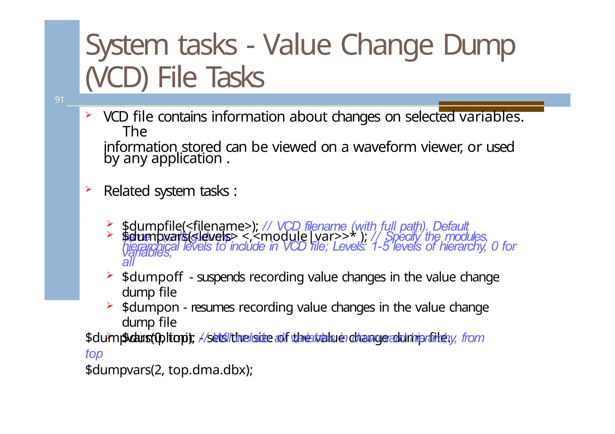 System tasks - Value Change Dump
(VCD) File Tasks
91
 VCD file contains information about changes on selected variables.
The
information stored can be viewed on a waveform viewer
, or used
by any application .
 Related system tasks :
 $dumpfile(<filename>); // VCD filename (with full path). Default
name : verilog.dump
 $dumpvars(<levels> <,<module|var>>* ); // Specify the modules,
variables,
hierarchical levels to include in VCD file; Levels: 1-5 levels of hierarchy, 0 for
all
 $dumpoff - suspends recording value changes in the value change
dump file
 $dumpon - resumes recording value changes in the value change
dump file
 $dumplimit - sets the size of the value change dump file.
$dumpvars(0, top); // Will include all variables in downward hierarchy, from
top
$dumpvars(2, top.dma.dbx);
 