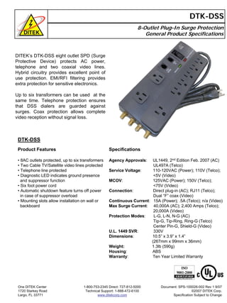 8-Outlet Plug-In Surge Protection
General Product Specifications
DTK-DSS
DITEK’s DTK-DSS eight outlet SPD (Surge
Protective Device) protects AC power,
telephone and two coaxial video lines.
Hybrid circuitry provides excellent point of
use protection. EMI/RFI filtering provides
extra protection for sensitive electronics.
Up to six transformers can be used at the
same time. Telephone protection ensures
that DSS dialers are guarded against
surges. Coax protection allows complete
video reception without signal loss.
DTK-DSS
Product Features
• 8AC outlets protected, up to six transformers
• Two Cable TV/Satellite video lines protected
• Telephone line protected
• Diagnostic LED indicates ground presence
and suppressor function
• Six foot power cord
• Automatic shutdown feature turns off power
in case of suppressor overload
• Mounting slots allow installation on wall or
backboard
Specifications
Agency Approvals: UL1449, 2nd Edition Feb. 2007 (AC)
UL497A (Telco)
Service Voltage: 110-120VAC (Power); 110V (Telco);
<5V (Video)
MCOV: 125VAC (Power); 150V (Telco);
<75V (Video)
Connection: Direct plug-in (AC); RJ11 (Telco);
Dual “F” coax (Video)
Continuous Current: 15A (Power); .5A (Telco); n/a (Video)
Max Surge Current: 40,000A (AC); 2,400 Amps (Telco);
20,000A (Video)
Protection Modes: L-G, L-N, N-G (AC)
Tip-G, Tip-Ring, Ring-G (Telco)
Center Pin-G, Shield-G (Video)
U.L. 1449 SVR: 330V
Dimensions: 10.5” x 3.9” x 1.4”
(267mm x 99mm x 36mm)
Weight: 1.3lb (590g)
Housing: ABS
Warranty: Ten Year Limited Warranty
One DITEK Center
1720 Starkey Road
Largo, FL 33771
1-800-753-2345 Direct: 727-812-5000
Technical Support: 1-888-472-6100
www.ditekcorp.com
Document: SPS-100026-002 Rev 1 9/07
©2007 DITEK Corp.
Specification Subject to Change
 
