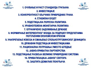 1. ОЧУВАЊЕ И РАСТ СТАНДАРДА ГРАЂАНА 2. ИНВЕСТИЦИЈЕ 3. КОНКУРЕНТНОСТ КЉУЧНИХ ПРИВРЕДНИХ ГРАНА 4. СТАБИЛАН БУЏЕТ 5. ПОДСТИЦАЈНА ПОРЕСКА ПОЛИТИКА 6. УРАВНОТЕЖЕНА МОНЕТАРНА ПОЛИТИКА 7. ОГРАНИЧЕНО ЗАДУЖИВАЊЕ ДРЖАВЕ 8. ФОРМИРАЊЕ ИНТЕРВЕНТНОГ ФОНДА ЗА ПОДРШКУ ПРЕДУЗЕЋИМА ПОГОЂЕНИМ ЕКОНОМСКОМ КРИЗОМ 9. УНАПРЕЂЕЊЕ ИЗВОЗА И СМАЊЕЊЕ СПОЉНОТРГОВИНСКОГ ДЕФИЦИТА 10. ДРЖАВНИ ПОДСТИЦАЈИ ИНВЕСТИЦИЈАМА 11. РАЦИОНАЛНА ПОТРОШЊА УМЕСТО ШТЕДЊЕ 12. ЈАВНО-ПРИВАТНА ПАРТНЕРСТВА 13. ПОДСТИЦАЊЕ РАЗВОЈА ВЕЛИКИХ ПРИВРЕДНИХ СИСТЕМА 14. ПРИВАТИЗАЦИЈА ЈАВНОГ СЕКТОРА 15. ЗАШТИТА ДОМАЋИХ ПОНУЂАЧА 