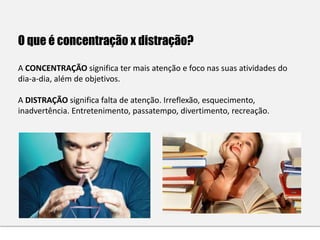 O que é concentração x distração?
A CONCENTRAÇÃO significa ter mais atenção e foco nas suas atividades do
dia-a-dia, além de objetivos.
A DISTRAÇÃO significa falta de atenção. Irreflexão, esquecimento,
inadvertência. Entretenimento, passatempo, divertimento, recreação.
 