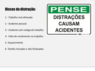 Riscos da distração:
1- Trabalho mal efetuado
2 - Acidente pessoal
3- Acidente com colega de trabalho
4- Falta de rendimento no trabalho
5- Esquecimento
6- Tarefas iniciadas e não finalizadas
 