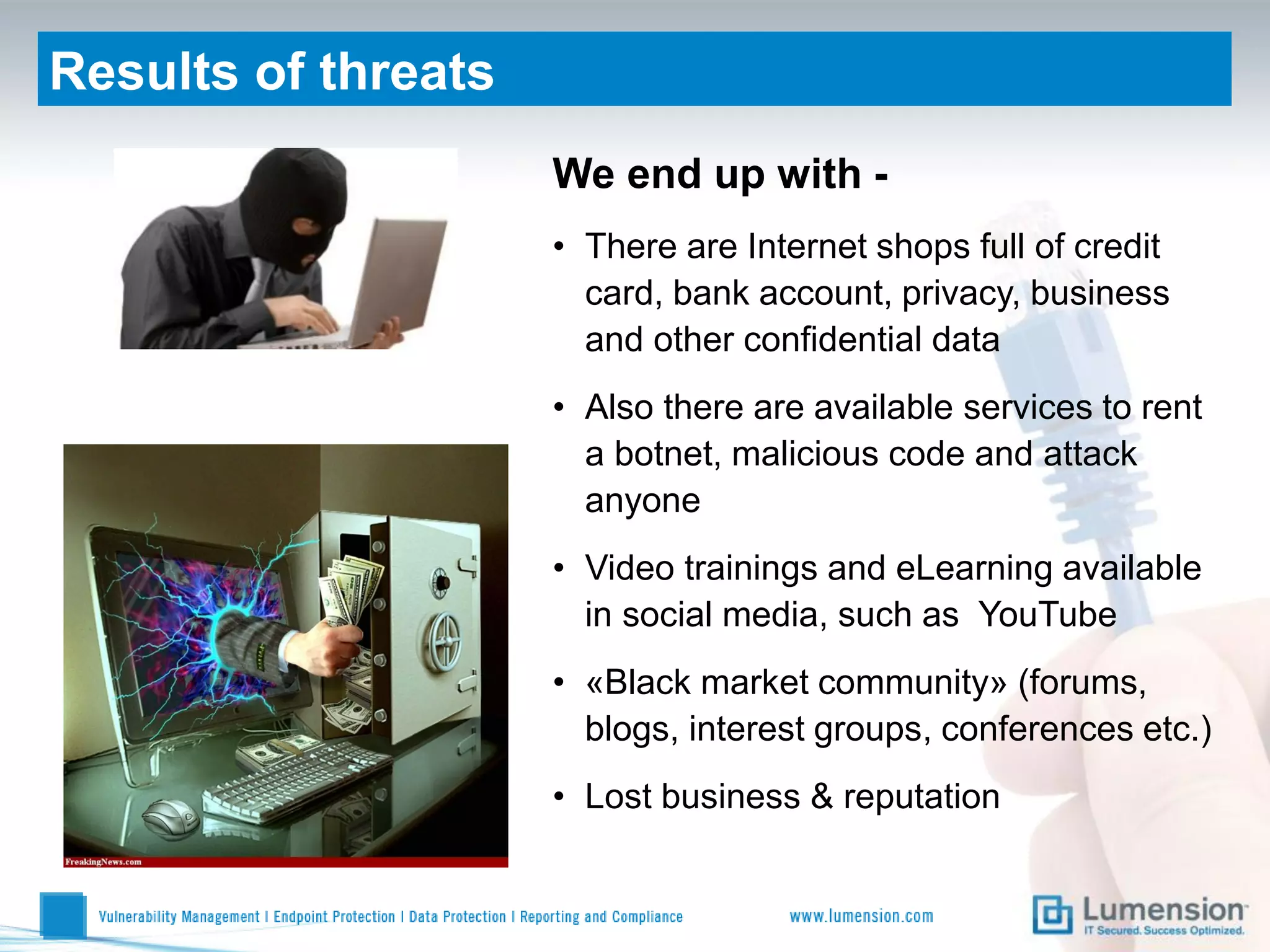 Results of threats
                     We end up with -
                     • There are Internet shops full of credit
                       card, bank account, privacy, business
                       and other confidential data
                     • Also there are available services to rent
                       a botnet, malicious code and attack
                       anyone
                     • Video trainings and eLearning available
                       in social media, such as YouTube
                     • «Black market community» (forums,
                       blogs, interest groups, conferences etc.)
                     • Lost business & reputation
 