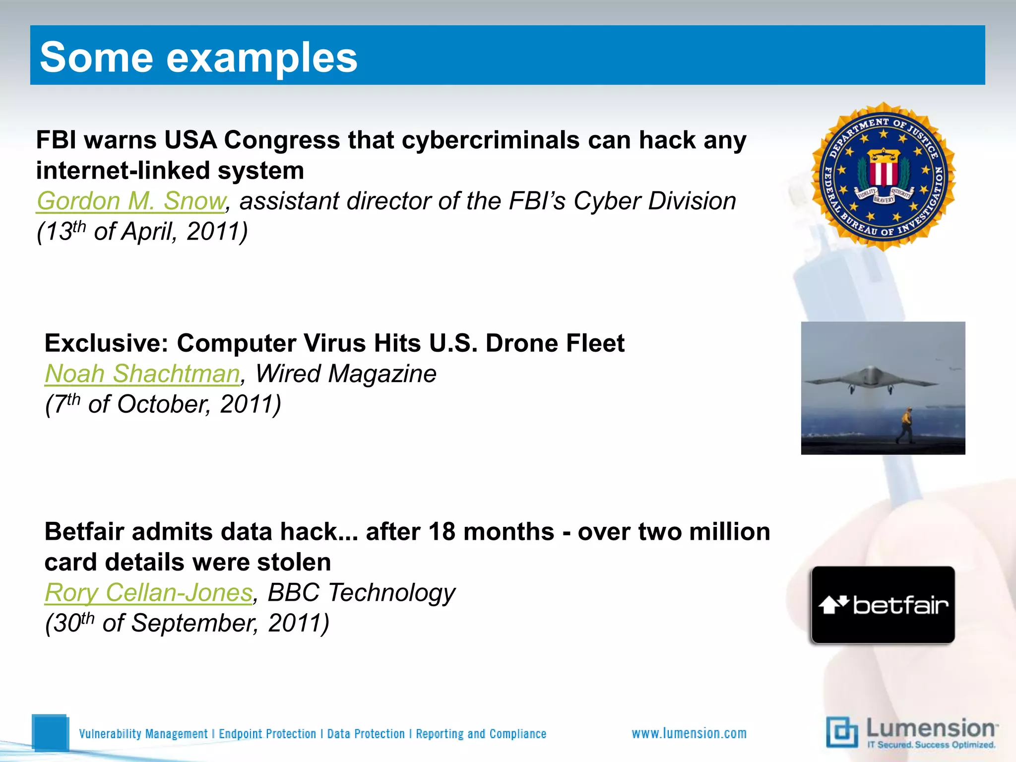 Some examples
FBI warns USA Congress that cybercriminals can hack any
internet-linked system
Gordon M. Snow, assistant director of the FBI’s Cyber Division
(13th of April, 2011)



Exclusive: Computer Virus Hits U.S. Drone Fleet
Noah Shachtman, Wired Magazine
(7th of October, 2011)




Betfair admits data hack... after 18 months - over two million
card details were stolen
Rory Cellan-Jones, BBC Technology
(30th of September, 2011)
 