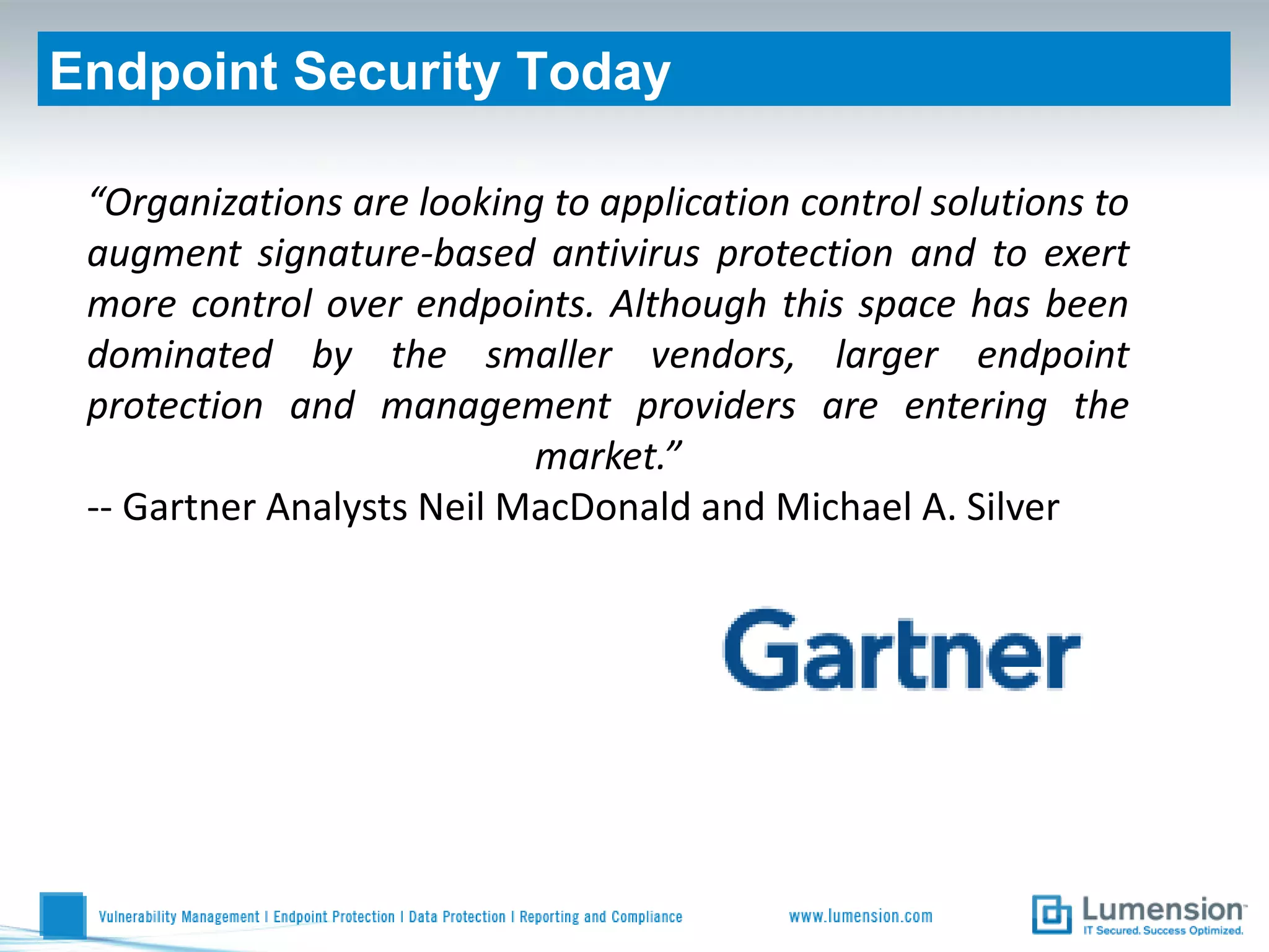 Endpoint Security Today

 “Organizations are looking to application control solutions to
 augment signature-based antivirus protection and to exert
 more control over endpoints. Although this space has been
 dominated by the smaller vendors, larger endpoint
 protection and management providers are entering the
                           market.”
 -- Gartner Analysts Neil MacDonald and Michael A. Silver
 