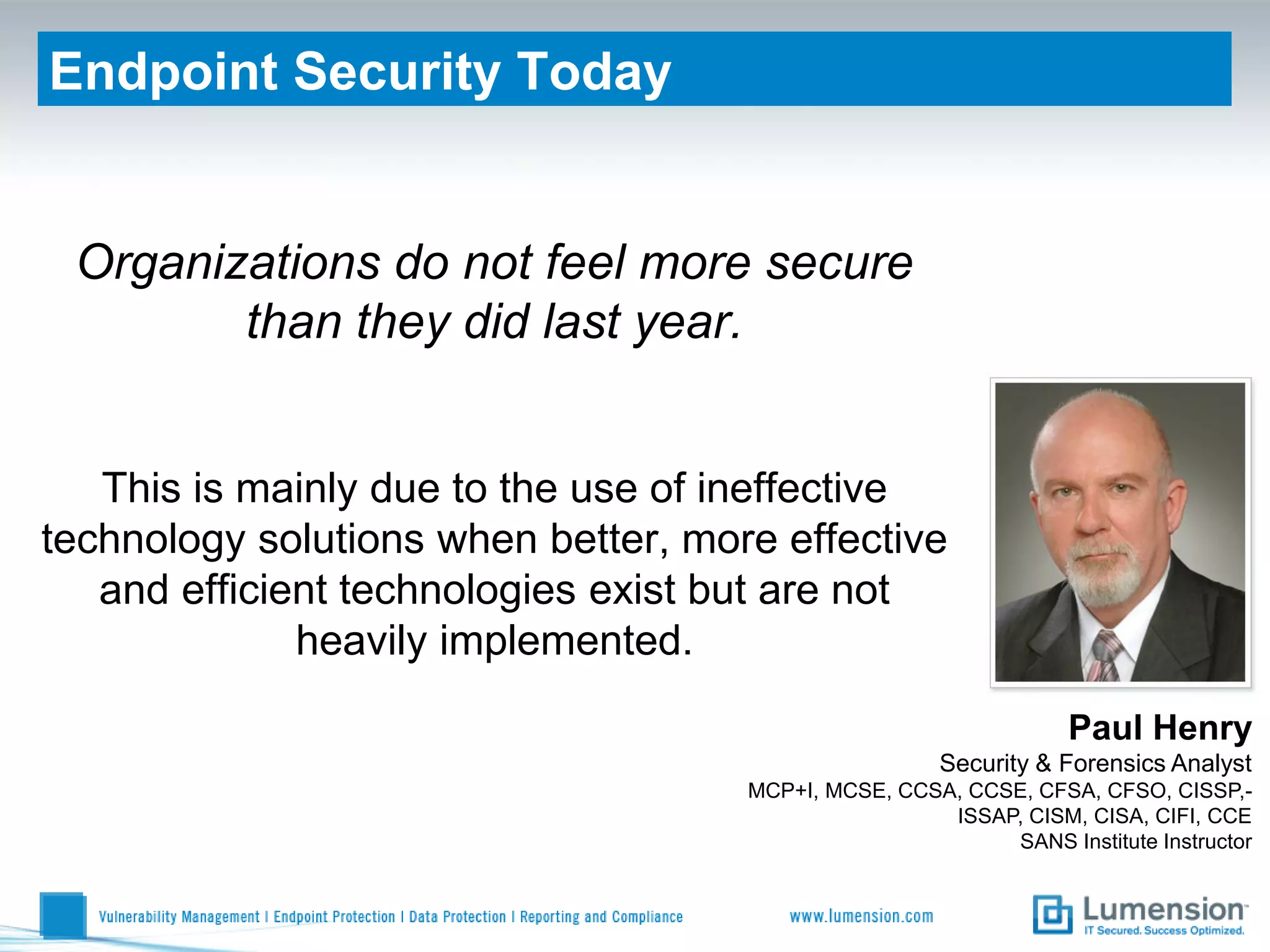 Endpoint Security Today


 Organizations do not feel more secure
        than they did last year.


   This is mainly due to the use of ineffective
technology solutions when better, more effective
   and efficient technologies exist but are not
              heavily implemented.

                                                                  Paul Henry
                                                      Security & Forensics Analyst
                                     MCP+I, MCSE, CCSA, CCSE, CFSA, CFSO, CISSP,-
                                                      ISSAP, CISM, CISA, CIFI, CCE
                                                           SANS Institute Instructor
 