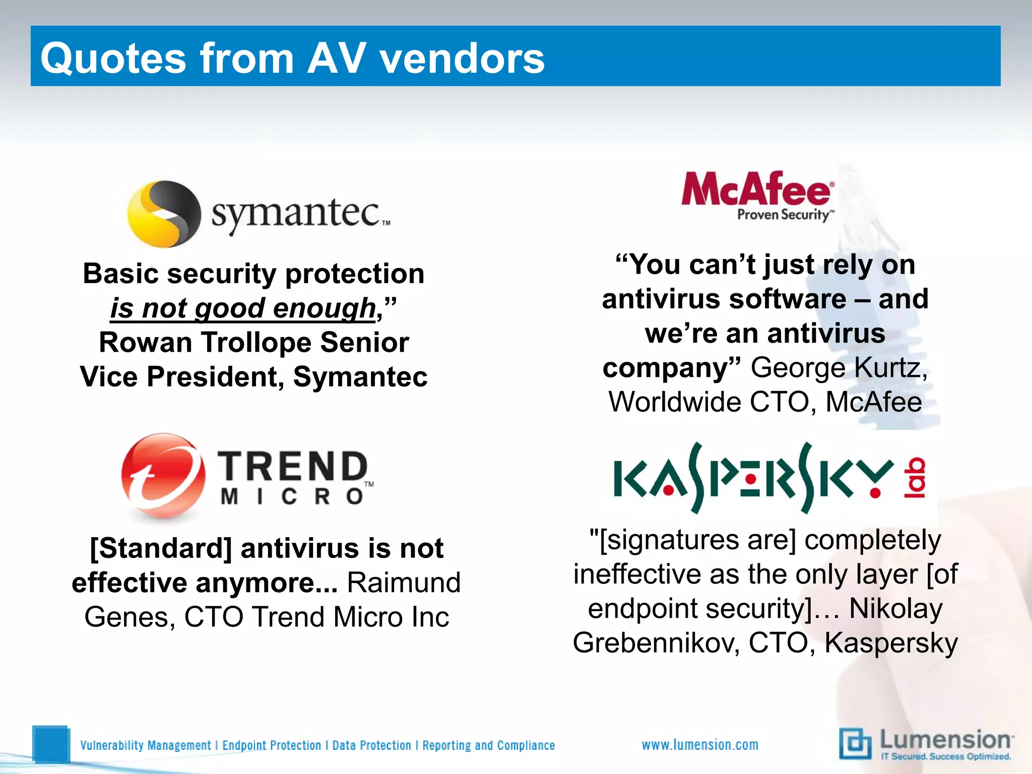 Quotes from AV vendors



 Basic security protection         “You can’t just rely on
   is not good enough,”           antivirus software – and
  Rowan Trollope Senior              we’re an antivirus
 Vice President, Symantec         company” George Kurtz,
                                  Worldwide CTO, McAfee




  [Standard] antivirus is not     "[signatures are] completely
 effective anymore... Raimund   ineffective as the only layer [of
  Genes, CTO Trend Micro Inc      endpoint security]… Nikolay
                                Grebennikov, CTO, Kaspersky
 