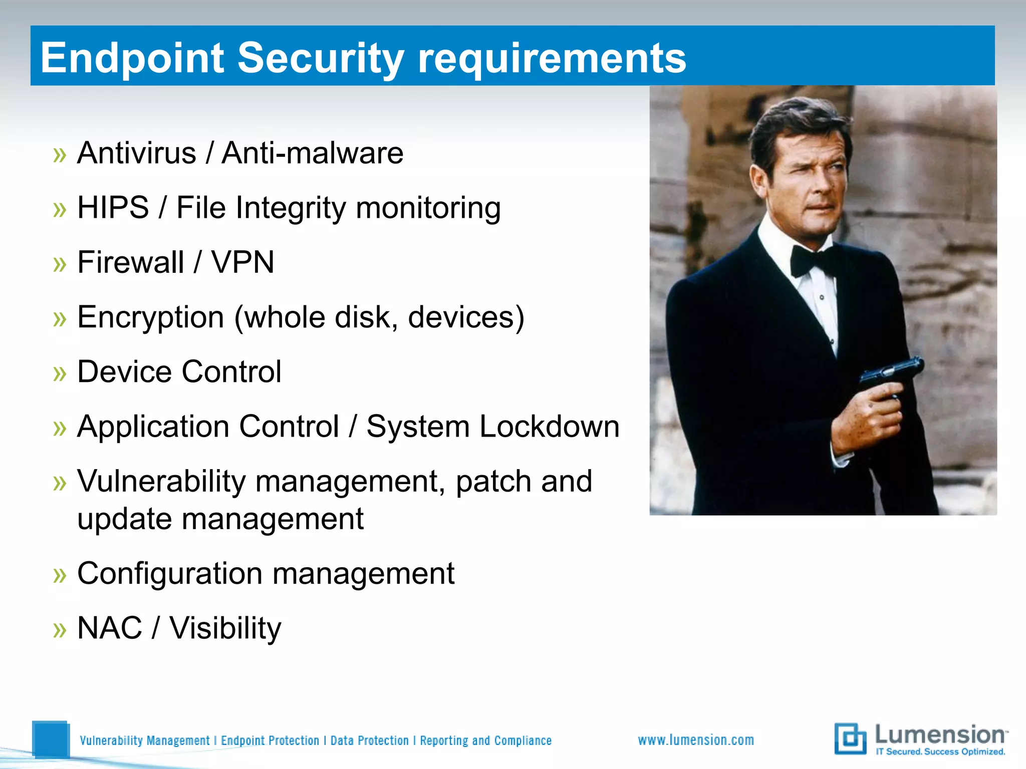 Endpoint Security requirements

» Antivirus / Anti-malware
» HIPS / File Integrity monitoring
» Firewall / VPN
» Encryption (whole disk, devices)
» Device Control
» Application Control / System Lockdown
» Vulnerability management, patch and
  update management
» Configuration management
» NAC / Visibility
 