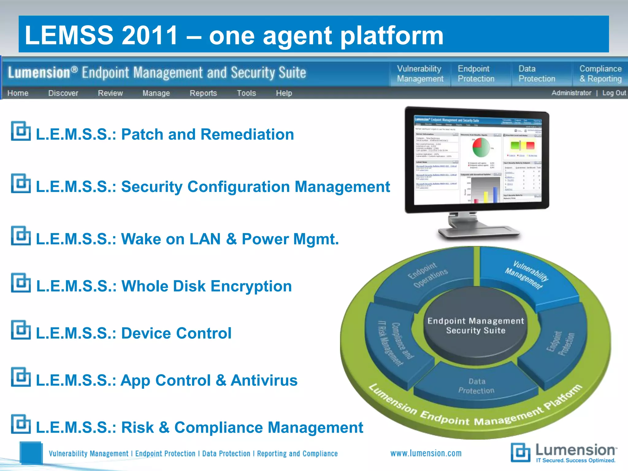 LEMSS 2011 – one agent platform


L.E.M.S.S.: Patch and Remediation


L.E.M.S.S.: Security Configuration Management


L.E.M.S.S.: Wake on LAN & Power Mgmt.


L.E.M.S.S.: Whole Disk Encryption


L.E.M.S.S.: Device Control

L.E.M.S.S.: App Control & Antivirus


L.E.M.S.S.: Risk & Compliance Management
 