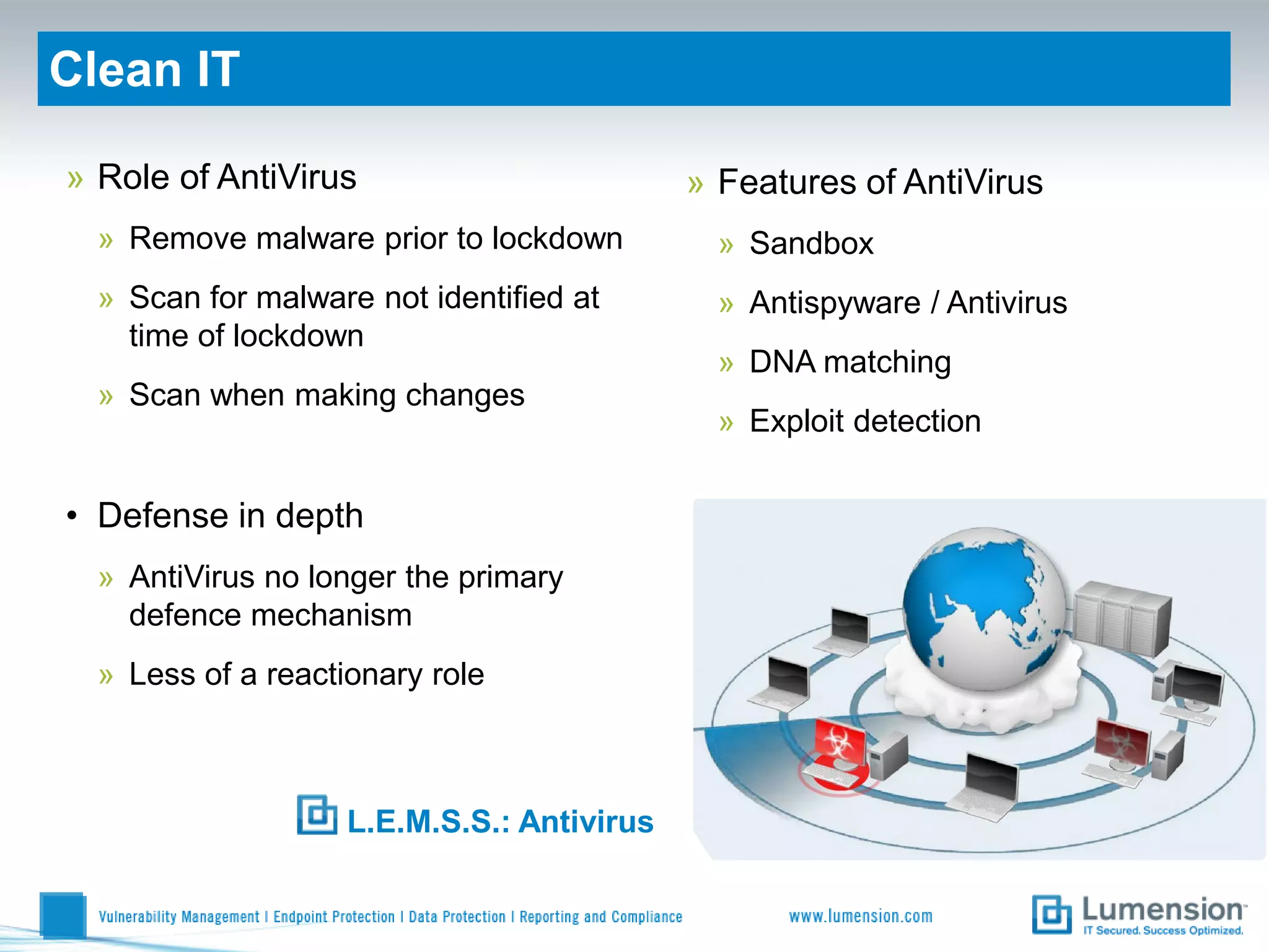 Clean IT

» Role of AntiVirus                         » Features of AntiVirus
  » Remove malware prior to lockdown          » Sandbox
  » Scan for malware not identified at        » Antispyware / Antivirus
    time of lockdown
                                              » DNA matching
  » Scan when making changes
                                              » Exploit detection


• Defense in depth
  » AntiVirus no longer the primary
    defence mechanism
  » Less of a reactionary role



                    L.E.M.S.S.: Antivirus
 