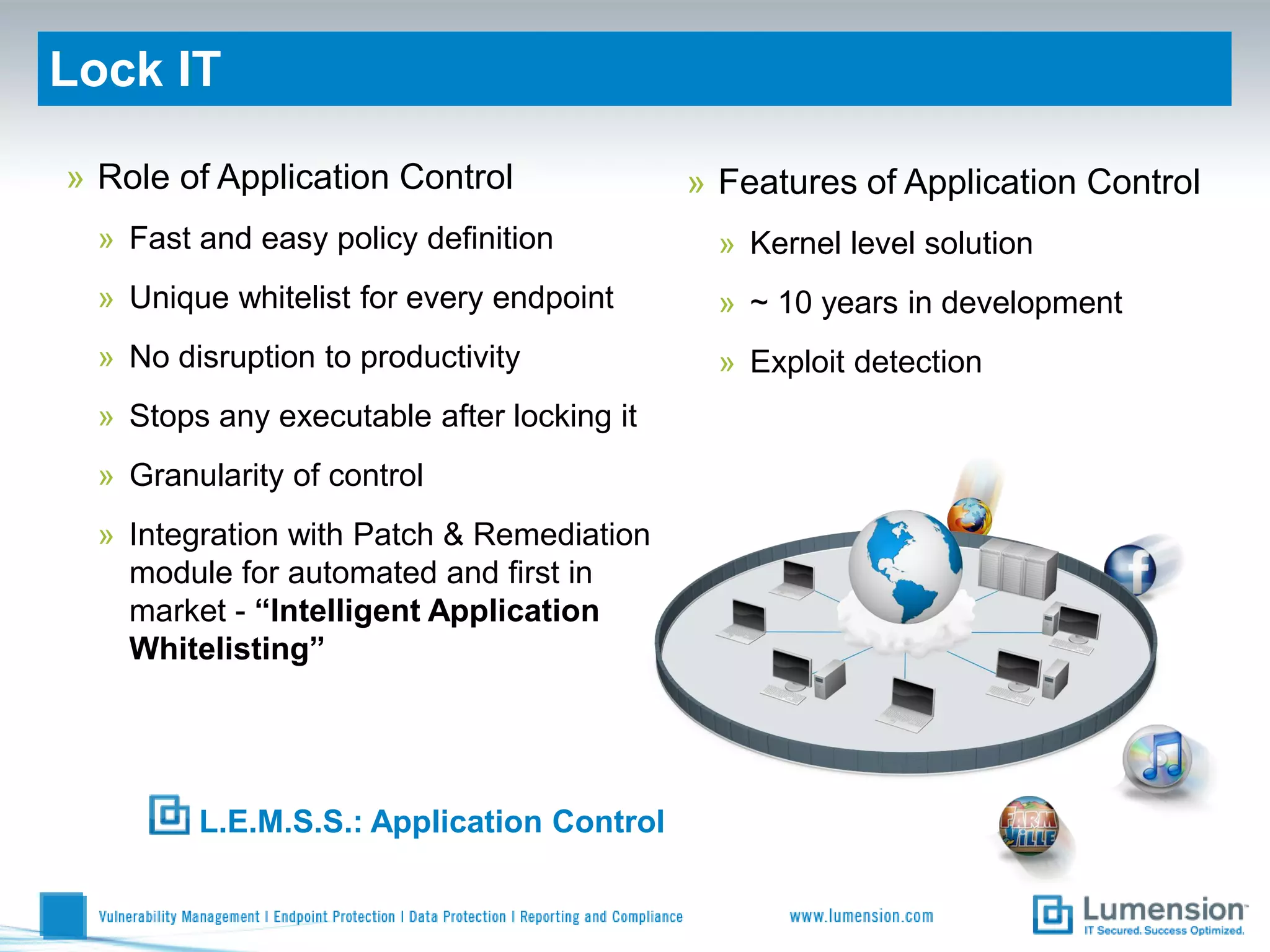 Lock IT

» Role of Application Control               » Features of Application Control
  » Fast and easy policy definition           » Kernel level solution
  » Unique whitelist for every endpoint       » ~ 10 years in development
  » No disruption to productivity             » Exploit detection
  » Stops any executable after locking it
  » Granularity of control
  » Integration with Patch & Remediation
    module for automated and first in
    market - “Intelligent Application
    Whitelisting”




         L.E.M.S.S.: Application Control
 