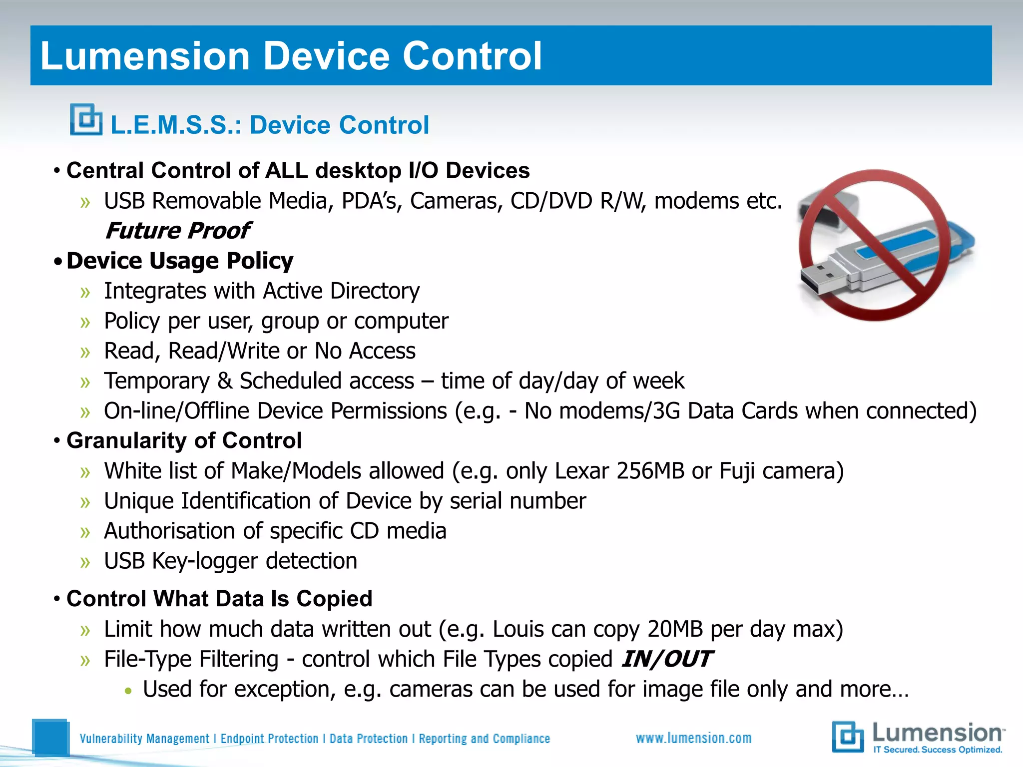 Lumension Device Control
     L.E.M.S.S.: Device Control
• Central Control of ALL desktop I/O Devices
   » USB Removable Media, PDA’s, Cameras, CD/DVD R/W, modems etc.
    Future Proof
• Device Usage Policy
   » Integrates with Active Directory
   » Policy per user, group or computer
   » Read, Read/Write or No Access
   » Temporary & Scheduled access – time of day/day of week
   » On-line/Offline Device Permissions (e.g. - No modems/3G Data Cards when connected)
• Granularity of Control
   » White list of Make/Models allowed (e.g. only Lexar 256MB or Fuji camera)
   » Unique Identification of Device by serial number
   » Authorisation of specific CD media
   » USB Key-logger detection
• Control What Data Is Copied
   » Limit how much data written out (e.g. Louis can copy 20MB per day max)
   » File-Type Filtering - control which File Types copied IN/OUT
       • Used for exception, e.g. cameras can be used for image file only and more…
 