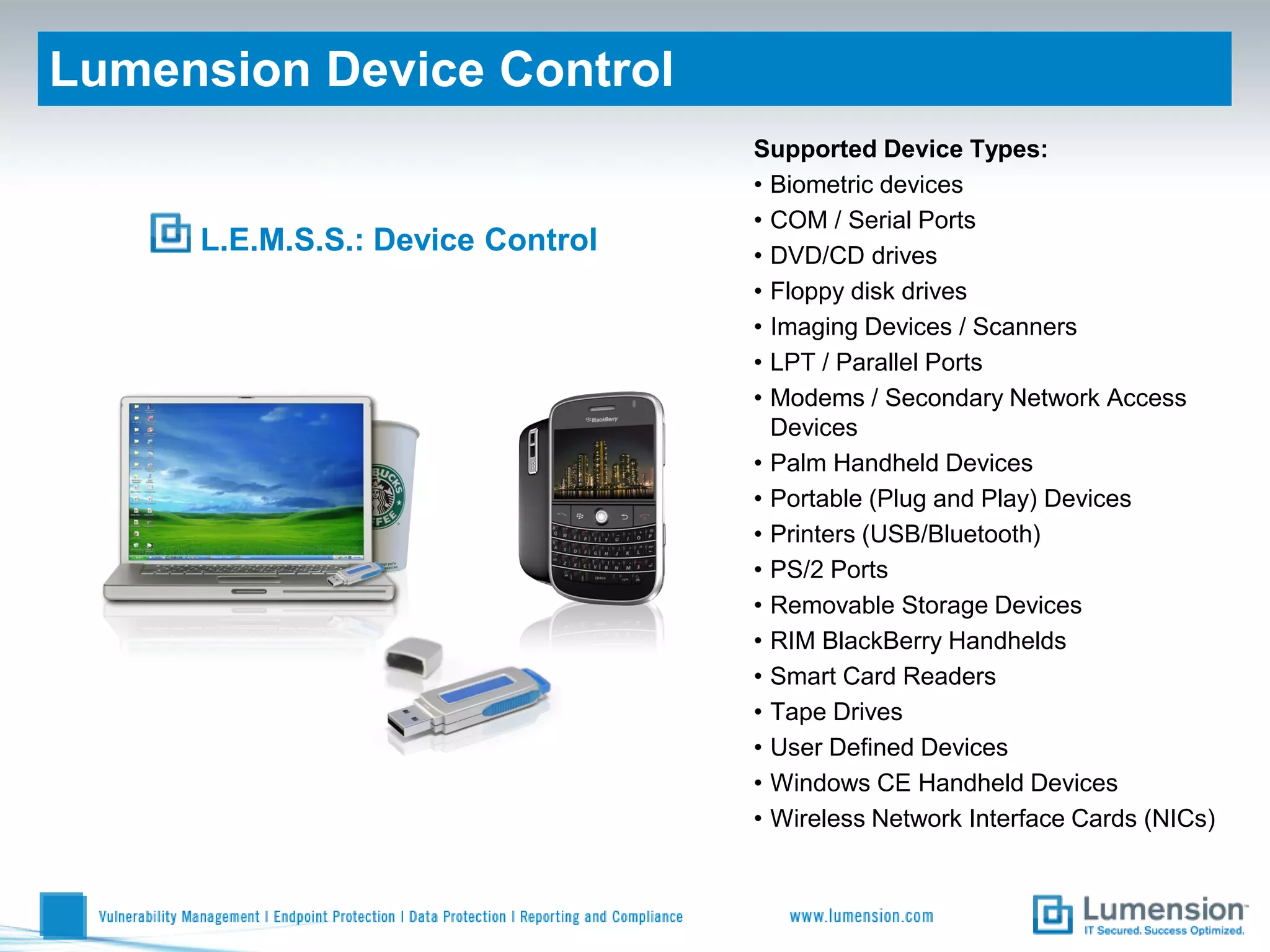 Lumension Device Control
                                  Supported Device Types:
                                  • Biometric devices
                                  • COM / Serial Ports
     L.E.M.S.S.: Device Control   • DVD/CD drives
                                  • Floppy disk drives
                                  • Imaging Devices / Scanners
                                  • LPT / Parallel Ports
                                  • Modems / Secondary Network Access
                                    Devices
                                  • Palm Handheld Devices
                                  • Portable (Plug and Play) Devices
                                  • Printers (USB/Bluetooth)
                                  • PS/2 Ports
                                  • Removable Storage Devices
                                  • RIM BlackBerry Handhelds
                                  • Smart Card Readers
                                  • Tape Drives
                                  • User Defined Devices
                                  • Windows CE Handheld Devices
                                  • Wireless Network Interface Cards (NICs)
 