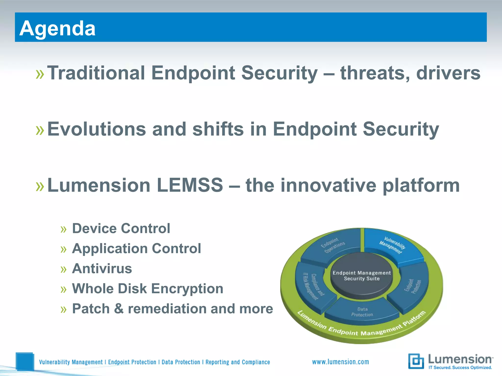 Agenda

 »Traditional Endpoint Security – threats, drivers


Recent/Upcoming Product Releases Security
 »Evolutions and shifts in Endpoint
  Bryan Fish, Dee Liebenstein, Chris Chevalier and Rich Hoffecker


 »Lumension LEMSS – the innovative platform

     »   Device Control
     »   Application Control
     »   Antivirus
     »   Whole Disk Encryption
     »   Patch & remediation and more
 