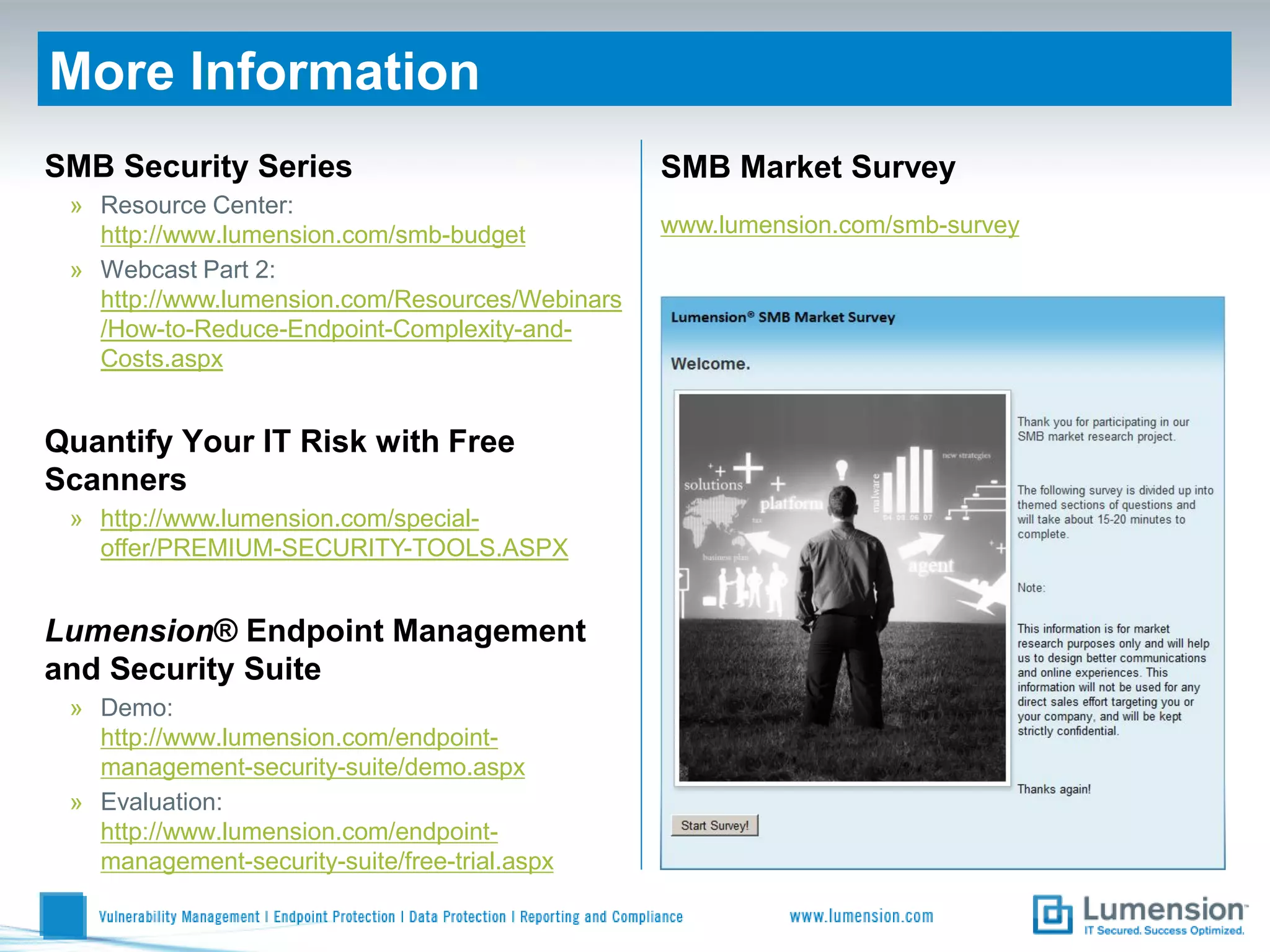 More Information
SMB Security Series                              SMB Market Survey
 » Resource Center:
   http://www.lumension.com/smb-budget           www.lumension.com/smb-survey
 » Webcast Part 2:
   http://www.lumension.com/Resources/Webinars
   /How-to-Reduce-Endpoint-Complexity-and-
   Costs.aspx


Quantify Your IT Risk with Free
Scanners
 » http://www.lumension.com/special-
   offer/PREMIUM-SECURITY-TOOLS.ASPX


Lumension® Endpoint Management
and Security Suite
 » Demo:
   http://www.lumension.com/endpoint-
   management-security-suite/demo.aspx
 » Evaluation:
   http://www.lumension.com/endpoint-
   management-security-suite/free-trial.aspx
 