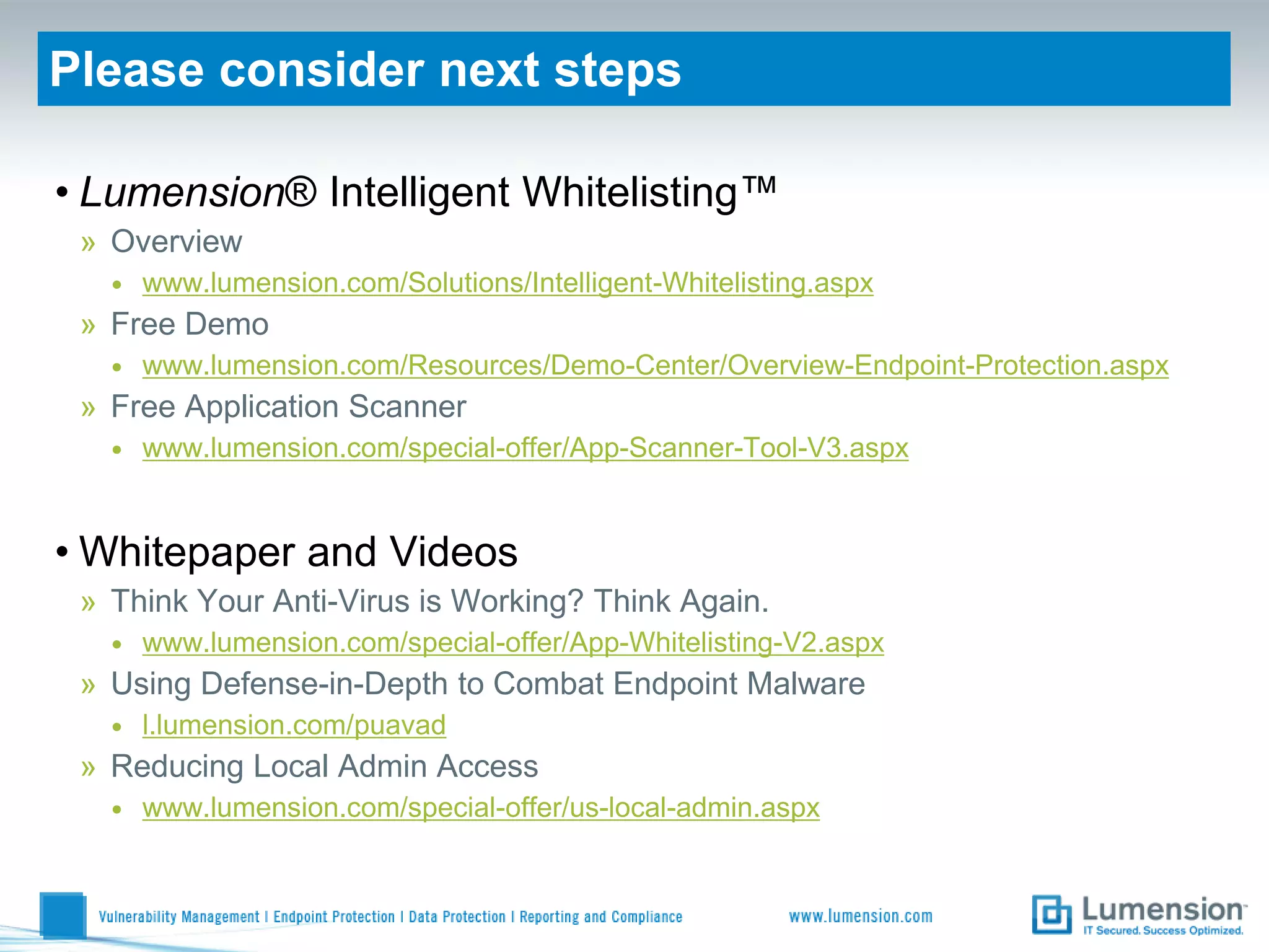 Please consider next steps

• Lumension® Intelligent Whitelisting™
 » Overview
   •   www.lumension.com/Solutions/Intelligent-Whitelisting.aspx
 » Free Demo
   •   www.lumension.com/Resources/Demo-Center/Overview-Endpoint-Protection.aspx
 » Free Application Scanner
   •   www.lumension.com/special-offer/App-Scanner-Tool-V3.aspx


• Whitepaper and Videos
 » Think Your Anti-Virus is Working? Think Again.
   •   www.lumension.com/special-offer/App-Whitelisting-V2.aspx
 » Using Defense-in-Depth to Combat Endpoint Malware
   •   l.lumension.com/puavad
 » Reducing Local Admin Access
   •   www.lumension.com/special-offer/us-local-admin.aspx
 