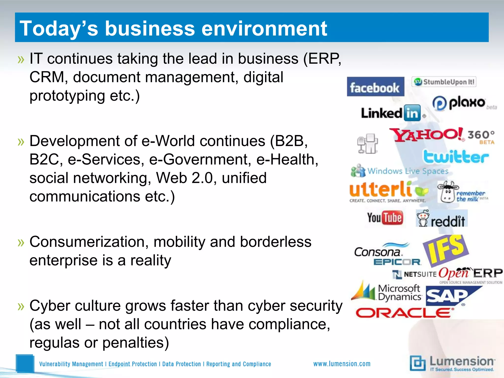 Today’s business environment
» IT continues taking the lead in business (ERP,
  CRM, document management, digital
  prototyping etc.)

» Development of e-World continues (B2B,
  B2C, e-Services, e-Government, e-Health,
  social networking, Web 2.0, unified
  communications etc.)

» Consumerization, mobility and borderless
  enterprise is a reality

» Cyber culture grows faster than cyber security
  (as well – not all countries have compliance,
  regulas or penalties)
 