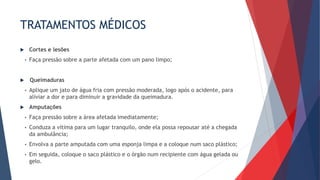TRATAMENTOS MÉDICOS
 Cortes e lesões
• Faça pressão sobre a parte afetada com um pano limpo;
 Queimaduras
• Aplique um jato de água fria com pressão moderada, logo após o acidente, para
aliviar a dor e para diminuir a gravidade da queimadura.
 Amputações
• Faça pressão sobre a área afetada imediatamente;
• Conduza a vítima para um lugar tranquilo, onde ela possa repousar até a chegada
da ambulância;
• Envolva a parte amputada com uma esponja limpa e a coloque num saco plástico;
• Em seguida, coloque o saco plástico e o órgão num recipiente com água gelada ou
gelo.
 