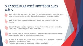 5 RAZÕES PARA VOCÊ PROTEGER SUAS
MÃOS
Suas mãos são preciosas, são suas Ferramentas naturais, com elas você
segura, empurra, etc. As mãos são os olhos dos cegos e voz dos mudos.
Você só tem duas, elas são importantes para o seu sustento e o de sua
família.
Elas são frágeis e estão expostas a riscos diariamente, arestas cortantes,
facas, etc..., são inimigos de mãos desatentas.
Não existem mãos de reserva, elas nunca serão encontradas no almoxarifado
para reposição. Nada as substitui completamente.
A mão é a região do corpo mais lesionada por acidentes. Qualquer
ferimento, limita as suas mãos.
Portanto, a segurança de suas mãos, está em suas MÃOS
 