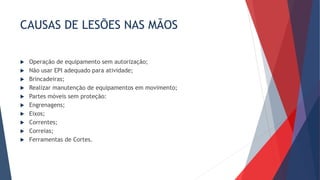 CAUSAS DE LESÕES NAS MÃOS
 Operação de equipamento sem autorização;
 Não usar EPI adequado para atividade;
 Brincadeiras;
 Realizar manutenção de equipamentos em movimento;
 Partes móveis sem proteção:
 Engrenagens;
 Eixos;
 Correntes;
 Correias;
 Ferramentas de Cortes.
 