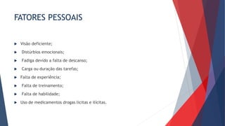 FATORES PESSOAIS
 Visão deficiente;
 Distúrbios emocionais;
 Fadiga devido a falta de descanso;
 Carga ou duração das tarefas;
 Falta de experiência;
 Falta de treinamento;
 Falta de habilidade;
 Uso de medicamentos drogas licitas e ilícitas.
 