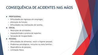 CONSEQUÊNCIA DE ACIDENTES NAS MÃOS
 PROFISSIONAL
• Dificuldades de ingressos em empregos;
• Alteração da função;
• Dificuldades nas realizações de tarefas.
 SOCIAL
• Restrições de atividades;
• Impossibilitado à prática de esportes;
• Sensação de incapacidade.
 PESSOAL
• Dificuldades de alimentar, vestir e higiene pessoal;
• Problemas psicológicos, inclusive no meio familiar;
• Dependência de pessoas;
• Limitação física.
 