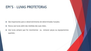 EPI’S – LUVAS PROTETORAS
 São importantes para o desenvolvimento de determinadas funções;
 Nunca use luvas além das medidas das suas mãos.
 Use luvas sempre que for movimentar ou remover peças ou equipamentos
quentes;
 